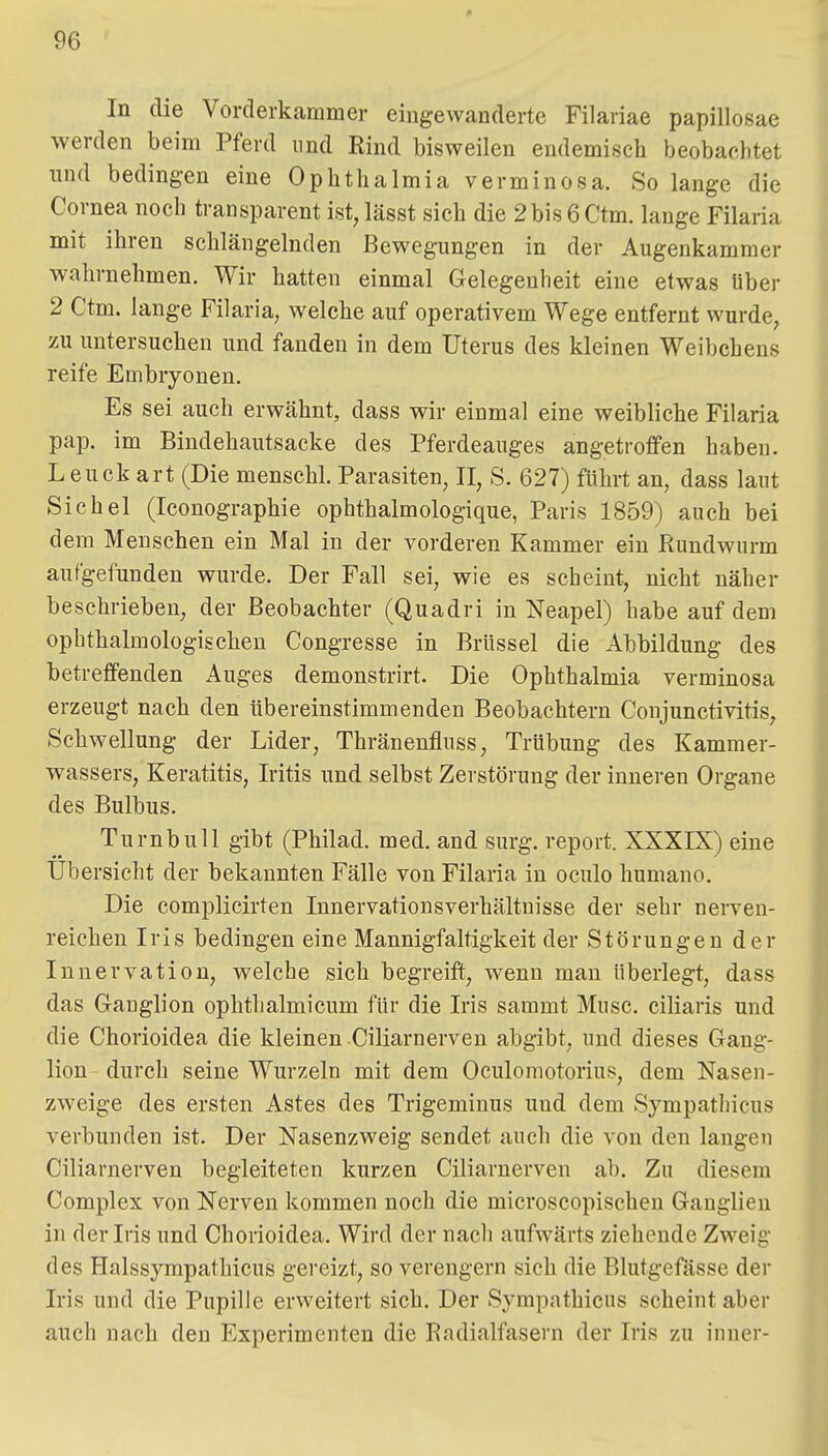 In die Vorderkammer eingewanderte Filariae papillosae werden beim Pferd und Rind bisweilen endemisch beobachtet und bedingen eine Ophthalmia verminosa. So lange die Cornea noch transparent ist, lässt sich die 2 bis 6 Ctm. lange Filaria mit ihren schlängelnden Bewegungen in der Augenkammer wahrnehmen. Wir hatten einmal Gelegenheit eine etwas Uber 2 Ctm. lange Filaria, welche auf operativem Wege entfernt wurde, zu untersuchen und fanden in dem Uterus des kleinen Weibchens reife Embryonen. Es sei auch erwähnt, dass wir einmal eine weibliche Filaria pap. im Bindehautsacke des Pferdeauges angetroffen haben. Leuck art (Die menschl. Parasiten, II, S. 627) führt an, dass laut Sichel (Iconographie ophthalmologique, Paris 1859) auch bei dem Menschen ein Mal in der vorderen Kammer ein Rundwurm aufgefunden wurde. Der Fall sei, wie es scheint, nicht näher beschrieben, der Beobachter (Quadri in Neapel) habe auf dem ophthalmologischen Congresse in Brüssel die Abbildung des betreffenden Auges demonstrirt. Die Ophthalmia verminosa erzeugt nach den übereinstimmenden Beobachtern Conjunctivitis, Schwellung der Lider, Thränenfluss, Trübung des Kammer- wassers, Keratitis, Iritis und selbst Zerstörung der inneren Organe des Bulbus. Turnbull gibt (Philad. med. and surg. report. XXXIX) eine Übersicht der bekannten Fälle von Filaria in oculo humano. Die complicirten Innervationsverhältnisse der sehr nerven- reichen Iris bedingen eine Mannigfaltigkeit der Störungen der Innervation, welche sich begreift, wenn man überlegt, dass das Granglion ophthalmicum für die Iris sammt Muse, ciüaris und die Chorioidea die kleinen Ciliarnerveu abgibt, und dieses Gang- lion durch seine Wurzeln mit dem Oculomotorius, dem Nasen- zweige des ersten Astes des Trigeminus und dem Sympathicus verbunden ist. Der Nasenzweig sendet auch die von den langen Ciliarnerven begleiteten kurzen Ciliarnerven ab. Zu diesem Complex von Nerven kommen noch die microscopischen Ganglien in der Iris und Chorioidea. Wird der nach aufwärts ziehende Zweig des Halssympathicus gereizt, so verengern sich die Blutgefässe der Iris und die Pupille erweitert sich. Der Sympathicus scheint aber auch nach den Experimenten die Radialfasern der Iris zu inner-