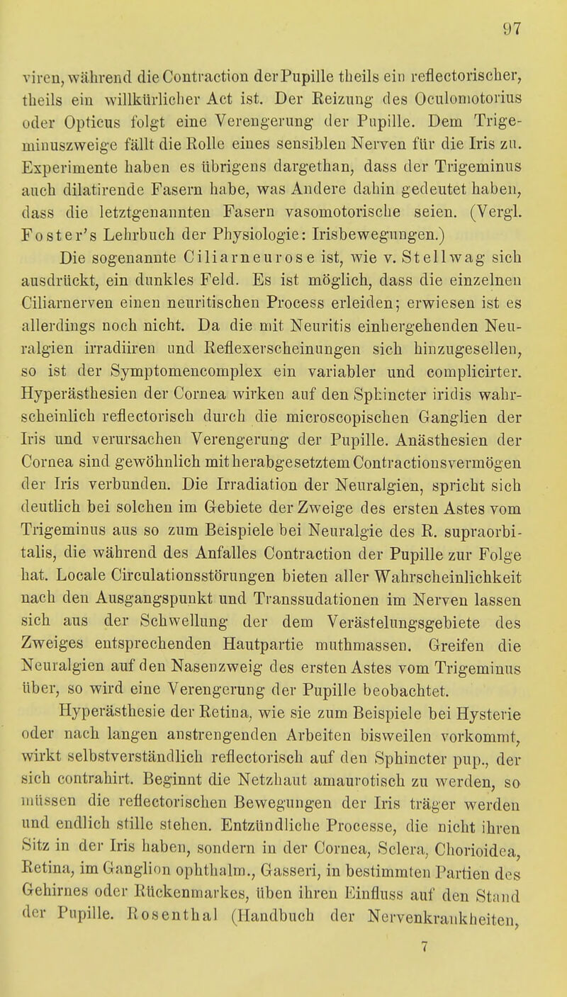 viren, während die Contraction der Pupille tbeils ein reflectorischer, tlieils ein willkürlicher Act ist. Der Eeiziing des Oculoniotorius oder Opticus folgt eine Verengerung- der Pupille. Dem Trige- minuszweige fällt die Rolle eines sensiblen Nerven für die Iris zu. Experimente haben es übrigens dargethan, dass der Trigeminus auch dilatirende Fasern habe, was Andere dahin gedeutet haben, dass die letztgenannten Fasern vasomotorische seien. (Vergi. Foster's Lehrbuch der Physiologie: Irisbewegungen.) Die sogenannte Ciliarneurose ist, wie v. Stellwag sich ausdrückt, ein dunkles Feld. Es ist möglich, dass die einzelnen Ciliarnerven einen neuritischen Process erleiden; erwiesen ist es allerdings noch nicht. Da die mit Neuritis einhergehenden Neu- ralgien irradiiren und Eeflexerscheinungen sich hinzugesellen, so ist der Symptomencomplex ein variabler und complicirter. Hyperästhesien der Cornea wirken auf den Sphincter iridis wahr- scheinlich reflectorisch durch die microscopischen Ganglien der Iris und verursachen Verengerung der Pupille. Anästhesien der Cornea sind gewöhnlich mit herabgesetztem Contractionsvermögen der Iris verbunden. Die Irradiation der Neuralgien, spricht sich deutlich bei solchen im Gebiete der Zweige des ersten Astes vom Trigeminus aus so zum Beispiele bei Neuralgie des R. supraorbi- talis, die während des Anfalles Contraction der Pupille zur Folge hat. Locale Circulationsstörungen bieten aller Wahrscheinlichkeit nach den Ausgangspunkt und Transsudationen im Nerven lassen sich aus der Schwellung der dem Verästelungsgebiete des Zweiges entsprechenden Hautpartie muthmassen. Greifen die Neuralgien auf den Nasenzweig des ersten Astes vom Trigeminus über, so wird eine Verengerung der Pupille beobachtet. Hyperästhesie der Retina, wie sie zum Beispiele bei Hysterie oder nach langen anstrengenden Arbeiten bisweilen vorkommt, wirkt selbstverständlich reflectorisch auf den Sphincter pup., der sich contrahirt. Beginnt die Netzhaut amaurotisch zu werden, so müssen die reflectorischen Bewegungen der Iris träger werden und endlich stille stehen. Entzündliche Processe, die nicht ihren Sitz in der Iris haben, sondern in der Cornea, Sclera, Chorioidea, Retina, im Ganglion ophthalm., Gasseri, in bestimmten Partien des Gehirnes oder Rückenmarkes, üben ihren Einfluss auf den Stand der Pupille. Rosenthal (Handbuch der Nervenkrankheiten, 7