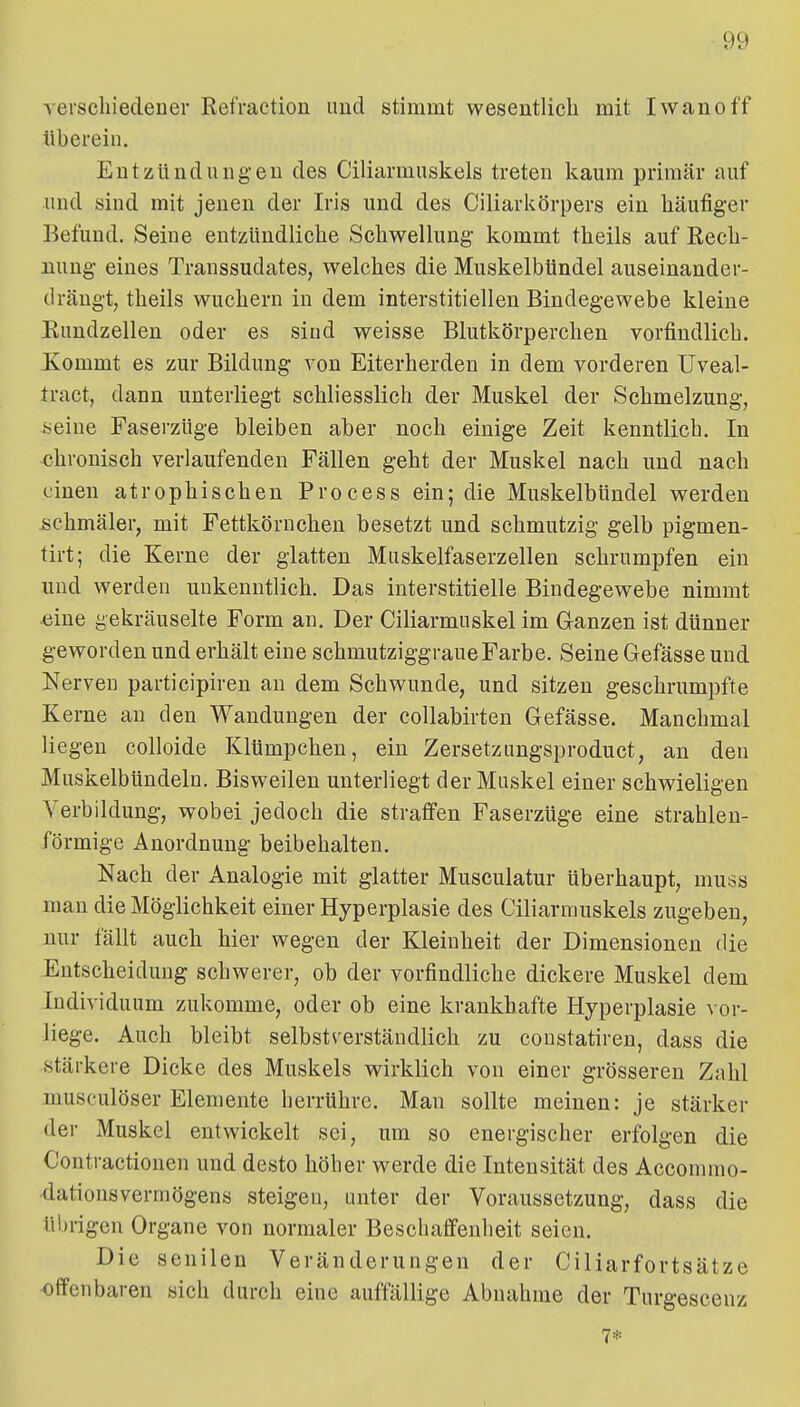 Aerscliiedeaer Kefraction imd stimmt wesentlicli mit Iwanoff tibereiu. Entzüncliingeu des Ciliarmuskels treten kaum primär auf und sind mit jenen der Iris und des Ciliarliörpers ein häufiger Befund. Seine entzündliche Schwellung kommt theils auf Rech- nung eines Transsudates, welches die MuskelbUndel auseinander- dräugt, theils wuchern in dem interstitiellen Bindegewebe kleine Eundzellen oder es sind weisse Blutkörperchen vorfindlich. Kommt es zur Bildung von Eiterherden in dem vorderen Uveal- tract, dann unterliegt schliesslich der Muskel der Schmelzung, üeiue Faserzüge bleiben aber noch einige Zeit kenntlich. In chronisch verlaufenden Fällen geht der Muskel nach und nach einen atrophischen Process ein; die Muskelbündel werden schmäler, mit Fettkörnchen besetzt und schmutzig gelb pigmen- tirt; die Kerne der glatten Muskelfaserzellen schrumpfen ein und werden unkenntlich. Das interstitielle Bindegewebe nimmt «ine gekräuselte Form an. Der Ciliarmuskel im Ganzen ist dünner geworden und erhält eine schmutziggraue Farbe. Seine Gefässe und Nerven participiren an dem Schwunde, und sitzen geschrumpfte Kerne au den Wandungen der collabirten Gefässe. Manchmal liegen colloide Klümpchen, ein Zersetziingsproduct, an den MuskelbUndeln. Bisweilen unterliegt der Muskel einer schwieligen Yerbildung, wobei jedoch die straffen Faserzüge eine strahlen- förmige Anordnung beibehalten. Nach der Analogie mit glatter Musculatur überhaupt, muss man die Möglichkeit einer Hyperplasie des Ciliarmuskels zugeben, nur fällt auch hier wegen der Kleinheit der Dimensionen die Entscheidung schwerer, ob der vorfindliche dickere Muskel dem Individuum zukomme, oder ob eine krankhafte Hyperplasie vor- liege. Auch bleibt selbstverständlich zu constatiren, dass die stärkere Dicke des Muskels wirklich von einer grösseren Zahl musculöser Elemente herrühre. Man sollte meinen: je stärker der Muskel entwickelt sei, um so energischer erfolgen die Contractionen und desto höber werde die Intensität des Accommo- dationsvermögens steigen, unter der Voraussetzung, dass die ü!)rigen Organe von normaler Beschaffenheit seien. Die senilen Veränderungen der Ciliarfortsätze offenbaren sich durch eine auffällige Abnahme der Turgeseenz 7*