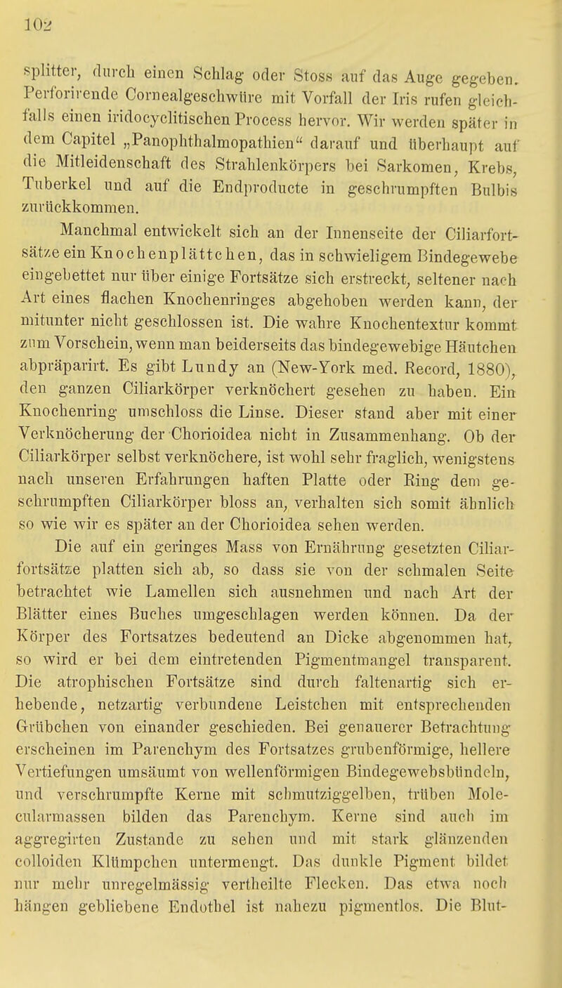 Splitter, durch einen Schlag oder Stoss auf das Auge gegeben. Perforirende Cornealgeschwiire mit Vorfall der Iris rufen gleich- falls einen iridocyclitisehen Process hervor. Wir werden später in dem Capitel „Panophthalmopathien darauf und überhaupt auf die Mitleidenschaft des Strahlenkörpers bei Sarkomen, Krebs, Tuberkel und auf die Endproducte in geschrumpften Bulbis zurückkommen. Manchmal entwickelt sich an der Innenseite der Ciliarfort- sät'/eeinKnochenplättchen, das in schwieligem Bindegewebe eingebettet nur über einige Fortsätze sich erstreckt, seltener nach Art eines flachen Knochenringes abgehoben werden kann, der mitunter nicht geschlossen ist. Die wahre Knochentextur kommt zum Vorschein, wenn man beiderseits das bindegewebige Häutchen abpräparirt. Es gibt Lundy an (New-York med. Record, 1880), den ganzen Ciliarkörper verknöchert gesehen zu haben. Ein Knochenring umschloss die Linse. Dieser stand aber mit einer Verknöcherung der Chorioidea nicht in Zusammenhang. Ob der Ciliarkörper selbst verknöchere, ist wohl sehr fraglich, wenigstens nach unseren Erfahrungen haften Platte oder Ring dem ge- schrumpften Ciliarkörper bloss an, verhalten sich somit ähnlich so wie wir es später an der Chorioidea sehen werden. Die auf ein geringes Mass von Ernährung gesetzten Ciliar- fortsätae platten sich ab, so dass sie von der schmalen Seite betrachtet wie Lamellen sich ausnehmen und nach Art der Blätter eines Buches umgeschlagen werden können. Da der Körper des Fortsatzes bedeutend an Dicke abgenommen hat,^ so wird er bei dem eintretenden Pigmentmangel transparent. Die atrophischen Fortsätze sind durch faltenartig sich er- hebende, netzartig verbundene Leistchen mit entsprechenden Grübehen von einander geschieden. Bei genauerer Betrachtung- erscheinen im Parenchym des Fortsatzes grubenförmige, hellere Vertiefungen umsäumt von wellenförmigen Bindegewebsbündeln, und verschrumpfte Kerne mit sclimutziggelben, trüben Mole- cularmassen bilden das Parenchym. Kerne sind auch im aggregirten Zustande zu sehen und mit stark glänzenden colloiden Klümpchen untermengt. Das dunkle Pigment bildet nur mehr unregelmässig vertheilte Flecken. Das etwa noch hängen gebliebene Endothel ist nahezu pigmentlos. Die Blut-