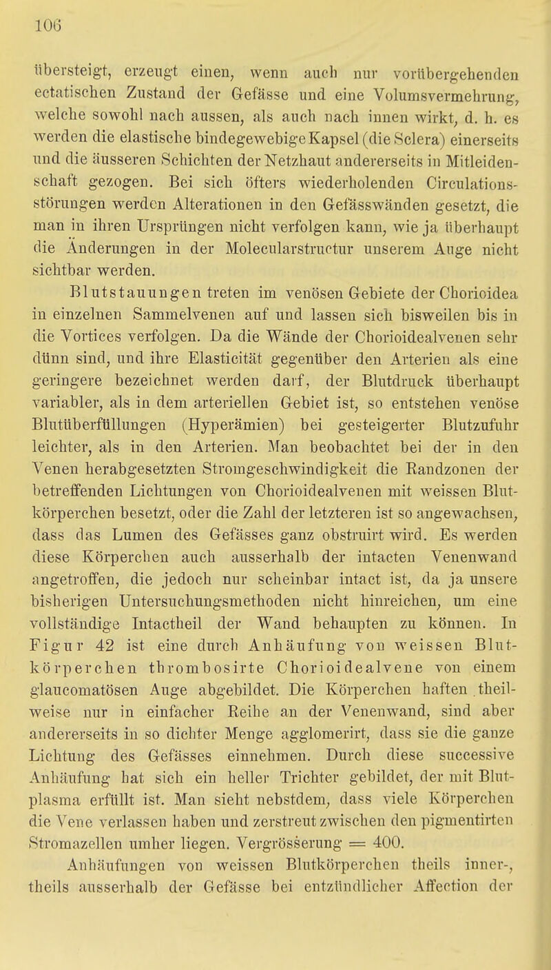 tibersteigt, erzeugt einen, wenn auch nur vorübergehenden ectatischen Zustand der Gefässe und eine Volumsvermehrung, welche sowohl nach aussen, als auch nach innen wirkt, d. h. es werden die elastische bindegewebige Kapsel (dieSclera) einerseits und die äusseren Schichten der Netzhaut andererseits in Mitleiden- schaft gezogen. Bei sich öfters w^iederholenden Circulations- störungen werden Alterationen in den Gefässwänden gesetzt, die man in ihren Ursprüngen nicht verfolgen kann, wie ja überhaupt die Änderungen in der Molecularstructur unserem Auge nicht sichtbar werden. Blutstauungen treten im venösen Gebiete der Chorioidea in einzelnen Sammelvenen auf und lassen sich bisweilen bis in die Vortices verfolgen. Da die Wände der Chorioidealveuen sehr dünn sind, und ihre Elasticität gegenüber den Arterien als eine geringere bezeichnet werden darf, der Blutdruck überhaupt variabler, als in dem arteriellen Gebiet ist, so entstehen venöse Blutüberfüllungen (Hyperämien) bei gesteigerter Blutzufuhr leichter, als in den Arterien. Man beobachtet bei der in den Venen herabgesetzten Stromgeschwindigkeit die Randzonen der betreffenden Lichtungen von Chorioidealveuen mit weissen Blut- körperchen besetzt, oder die Zahl der letzteren ist so angewachsen, dass das Lumen des Gefässes ganz obstruirt vrird. Es werden diese Körpereben auch ausserhalb der intacten Venenwand angetroffen, die jedoch nur scheinbar intact ist, da ja unsere bisherigen Untersuchungsmethoden nicht hinreichen, um eine vollständige Intactheil der Wand behaupten zu können. In Figur 42 ist eine durch Anhäufung von weissen Blut- körperchen thrombosirte Chorioidealvene von einem glaucomatösen Auge abgebildet. Die Körperchen haften . theil- weise nur in einfacher Reihe an der Venenwand, sind aber andererseits in so dichter Menge agglomerirt, dass sie die ganze Lichtung des Gefässes einnehmen. Durch diese successive Anhäufung hat sich ein heller Trichter gebildet, der mit Blut- plasma erfüllt ist. Man sieht nebstdem, dass viele Körperchen die Vene verlassen haben und zerstreut zwischen den pigmentirten Stromazellen umher liegen, Vergrösserung = 400. Anhäufungen von weissen Blutkörperchen theils inner-, theils ausserhalb der Gefässe bei entzündlicher Affection der