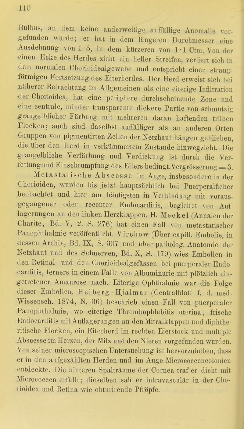 Bulbus, an dem keine anderweitige auffällige Anomalie vor- gefunden wurde; er hat in dem längeren Durchmesser eine Ausdehnung von 1-5, in dem klirzeren von 1-1 Ctm. Von der einen Ecke des Herdes zieht ein heller Streifen, verliert sich in dem normalen Chorioidealgewebe und entspricht einer strang- förmigen Fortsetzung des Eiteriierdes. Der Herd erweist sich hei näherer Betrachtung im Allgemeinen als eine eiterige Infiltration <ier Chorioidea, hat eine periphere durchscheinende Zone und eine centrale, minder transparente dickere Partie von schmutzig graugelblicher Färbung mit mehreren daran haftenden trüben Flocken; auch sind daselbst auffälliger als an anderen Orten Gruppen von pigmentirten Zellen der Netzhaut hängen geblieben, die über den Herd in verkümmertem Zustande hinwegzieht. Die ^•raugelbliche Verfärbung und Verdickung ist durch die Ver- fettung und Einschrumpfung des Eiters bedingt.Vergrösserung = 3. Metastatische Abscesse im Auge, insbesondere in der €horioidea, wurden bis jetzt hauptsächlich bei Puerperalfieber beobachtet und hier am häufigsten in Verbindung mit voraus- gegangener oder recenter Endocarditis, begleitet von Auf- lagerungen an den linken Herzklappen. H. Meckel (Annalen der Charite, Bd. V, 2. S. 276) hat einen Fall von metastatischer PanOphthalmie veröffentlicht. Virchow (Über capill. Embolie, in dessen Archiv, Bd. IX, S. 307 und über patholog. Anatomie der Netzhaut und des Sehnerven, Bd. X, S. 179) wies Embolien in den Retinal- und den Chorioidealgefässen bei puerperaler Endo- carditis, ferners in einem Falle von Albuminurie mit plötzlich ein- ^•etretener Amaurose nach. Eiterige Ophthalmie war die Folge dieser Embolien. Heiberg - Hjalmar (Centraiblatt f. d. med. V^isseusch. 1874, N. 36) beschrieb einen Fall von puerperaler Panophthalmie, wo eiterige Thrombophlebitis uterina, frische Endocarditis mit Auflagerungen an den Mitralklappen und diphthe- ritische Flocken, ein Eiterherd im rechten Eierstock und multiple Abscesse im Herzen, der Milz und den Niereu vorgefunden wurden. Von seiner microscopischen Untersuchung ist hervorzuheben, dass €r in den aufgezählten Herden und im Auge Micrococcencolonien entdeckte. Die hinteren Spalträume der Cornea traf er dicht mit Micrococcen erfüllt; dieselben sah er intravasculär in der Cho- rioidea und Retina wie obturirende Pfröpfe.