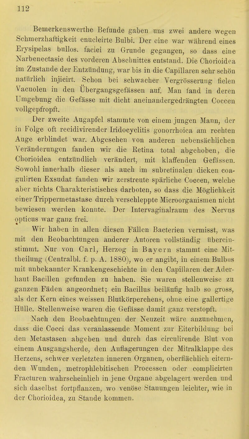 Bemerkenswerthe Befunde gaben uns zwei andere wegen Schnierzhaftigkeit enucleirte Bulbi. Der eine war während eines Erysipelas bullös, faciei zu Grunde gegangen, so dass eine Narbenectasie des vorderen Abschnittes entstand. Die Chorioidea im Zustande der Entzündung, war bis in die Capillaren sehr schön natürlich iujicirt. Schon bei schwacher Vergrösserung fielen Vacuolen in den Übergangsgefässen auf. Man fand in deren Umgebung die Gefässe mit dicht aneinandergedrängten Coccen vollgepfropft. Der zweite Augapfel stammte von einem jungen Mann, der in Folge oft recidivirender Iridocyclitis gonorrhoica am rechten Auge erblindet war. Abgesehen von anderen nebensächlichen Veränderungen fanden wir die Retina total abgehoben, die Chorioidea entzündlich verändert, mit klaffenden Gefässen. Sowohl innerhalb dieser als auch im subretinalen dicken coa- gulirten Exsudat fanden wir zerstreute spärliche Coccen, welche aber nichts Charakteristisches darboten, so dass die Möglichkeit einer Trippermetastase durch verschleppte Microorganismen nicht bewiesen werden konnte. Der Intervaginalraum des Nervus opticus war ganz frei. Wir haben in allen diesen Fällen Bacterien vermisst, was mit den Beobachtungen anderer Autoren vollständig überein- stimmt. Nur von Carl, Herzog in Bayern stammt eine Mit- theilung (Centralbl. f. p. A, 1880), wo er angibt, in einem Bulbus mit unbekannter Kraukengeschichte in den Capillaren der Ader- haut Bacillen gefunden zu haben. Sie waren stellenweise zu ganzen Fäden angeordnet; ein Bacillus beiläufig halb so gross, als der Kern eines weissen Blutkörperchens, ohne eine gallertige Hülle. Stellenweise waren die Gefässe damit ganz verstopft. Nach den Beobachtungen der Neuzeit wäre anzunehmen, dass die Cocci das veranlassende Moment zur Eiterbildung bei den Metastasen abgeben und durch das circulirende Blut von einem Ausgangsherde, den Auflagerungen der Mitralklappe des Herzens, schwer verletzten inneren Organen, oberflächlich eitern- den Wunden, metroplilebitischen Processen oder complicirten Fracturen wahrscheinlich in jene Organe abgelagert werden und sich daselbst fortpflanzen, wo venöse Stauungen leichter, wie in der Chorioidea, zu Stande kommen.