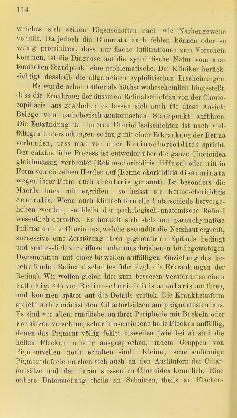welches sich seinen Eigenschaften nach wie Narbenj?ewebe verhält. Da jedoch die Gurnmata auch fehlen können oder so wenig- prominiren, dass nur flache Infiltrationen zum Vorschein kommen, ist die Diagnose auf die syphilitische Natur vom ana- tomischen Standpunkt eine problematische. Der Kliniker berück- sichtigt desshalb die allgemeinen syphilitischen Erscheinungen. Es wurde schon früher als höchst wahrscheinlich hingestellt, dass die Ernährung der äusseren Eetinalschichten von der Chorio- capillaris aus geschehe; es lassen sich auch für diese Ansicht Belege vom pathologisch-anatomischen Standpunkt anführen. Die Entzündung der inneren Chorioidealschichten ist nach viel- fältigen Untersuchungen so innig mit einer Erkrankung der Retina verbunden, dass man von einer Eetinochorioiditis spricht. Der entzündliche Process ist entweder Uber die ganze Chorioidea gleichmässig verbreitet (Retino-Chorioiditis diffusa) oder tritt in Form von einzelnen Herden auf (Retino-chorioiditis disseminata wegen ihrer Form auch areolaris genannt). Ist besonders die Macula lutea mit ergriffen, so heisst sie Retino-chorioiditis centralis. Wenn auch klinisch formelle Unterschiede hervorge- hoben werden, so bleibt der pathologisch-anatomische Befund wesentlich derselbe. Es handelt sich stets um parenchymatöse Infiltration der Chorioidea, welche secundär die Netzhaut ergreift, successive eine Zerstörung ihres pigmentirten Epithels bedingt und schliesslich zur diffusen oder umschriebenen bindegewebigen Degeneration mit einer bisweilen auffälligen Einziehung des be- betreffenden Retinalabschnittes führt (vgl. die Erkrankungen der Retina). Wir wollen gleich hier zum besseren Verständniss einen Fall (Fig. 44) von Retino-chorioiditis areolaris anführen, und kommen später auf die Details zurück. Die Krankheitsform spricht sich zunächst den Ciliarfortsätzen am prägnantesten aus. Es sind vor allem rundliche, an ihrer Peripherie mit Buckeln oder Fortsätzen versehene, scharf umschriebene helle Flecken auffällig, denen das Pigment völlig fehlt; bisweilen (wie bei a) sind die hellen Flecken minder ausgesprochen, indem Gruppen von Pigmentzellen noch erhalten sind. Kleine, scheibenförmige Pigmentdefecte machen sich auch an den Ausläufern der Ciliar- fortsätze und der daran stosseuden Chorioidea kenntlich. Eine nähere Untersuchung theils an Schnitten, theils an Flächen-