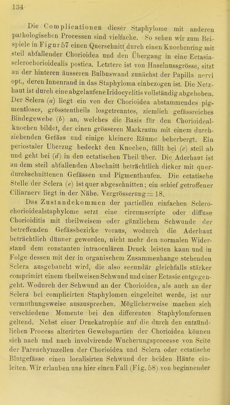 Die Complicationen dieser Staphylome mit anderen pathologischen Processen sind vielfache. So sehen wir zum Bei- si)iele in Figur 57 einen Querschnitt^durch einen Knochenring mit steil abfallender Chorioidea und den Übergang in eine Ectasia- sclerochorioidealis postica. Letztere ist von Hasdnussgrösse, sitzt an der hinteren äusseren BulbusM^and zunächst der Papilla nervi opt., deren Innenrand in das Staphyloma einbezogen ist. Die Netz- haut ist durch eine abgelaufene Iridocyclitis vollständig abgehoben. Der Sclera (a) liegt ein von der Chorioidea abstammendes pig- mentloses, grösstentheils losgetrenntes, ziemlich gefässreiches Bindegewebe (b) an, welches die Basis für den Chorioideal- kuochen bildet, der einen grösseren Markraum mit einem durch- ziehenden Gefäss und einige kleinere Bäume beherbergt. Ein periostaler Uberzug bedeckt den Knochen, fällt bei (c) steil ab und geht bei (d) in den ectatischen Theil über. Die Aderhaut ist an dem steil abfallenden Abschnitt beträchtlich dicker mit quer- durchschnittenen Gefässen und Pigmenthaufen. Die ectatische Stelle der Sclera (e) ist quer abgeschnitten; ein schief getroffener Ciliarnerv liegt in der Nähe. Vergrösserungrr: 18. Das Zustandekommen der partiellen einfachen Sclero- chorioidealstaphylome setzt eine circumscripte oder diffuse Chorioiditis mit theilweisem oder gänzlichem Schwunde der betreffenden Gefässbezirke voraus, wodurch die Aderhant beträchtlich dünner geworden, nicht mehr den normalen Wider- stand dem Constanten intraoculären Druck leisten kann und in Folge dessen mit der in organischem Zusammenhange stehenden Sclera ausgebaucht wird, die also secundär gleichfalls stärker comprimirt einem theilweisen Schwund und einer Ectasie entgegen- geht. Wodurch der Schwund an der Chorioidea, als auch an der Sclera bei complicirten Staphylomen eingeleitet werde, ist nur vermuthungsweise auszusprechen. Möglicherweise machen sich verschiedene Momente bei den differenten Staphylomformen geltend. Nebst einer Druckatrophie auf die durch den entzünd- lichen Process alterirten Gewebspartien der Chorioidea können sich nach und nach involvirende Wucherungsprocesse von Seite der Parenchymzellen der Chorioidea und Sclera oder ectatische Blutgefässe einen localisirten Schwund der beiden Häute ein- leiten. Wir erlauben uns hier einen Fall (Fig. 58) von beginnender