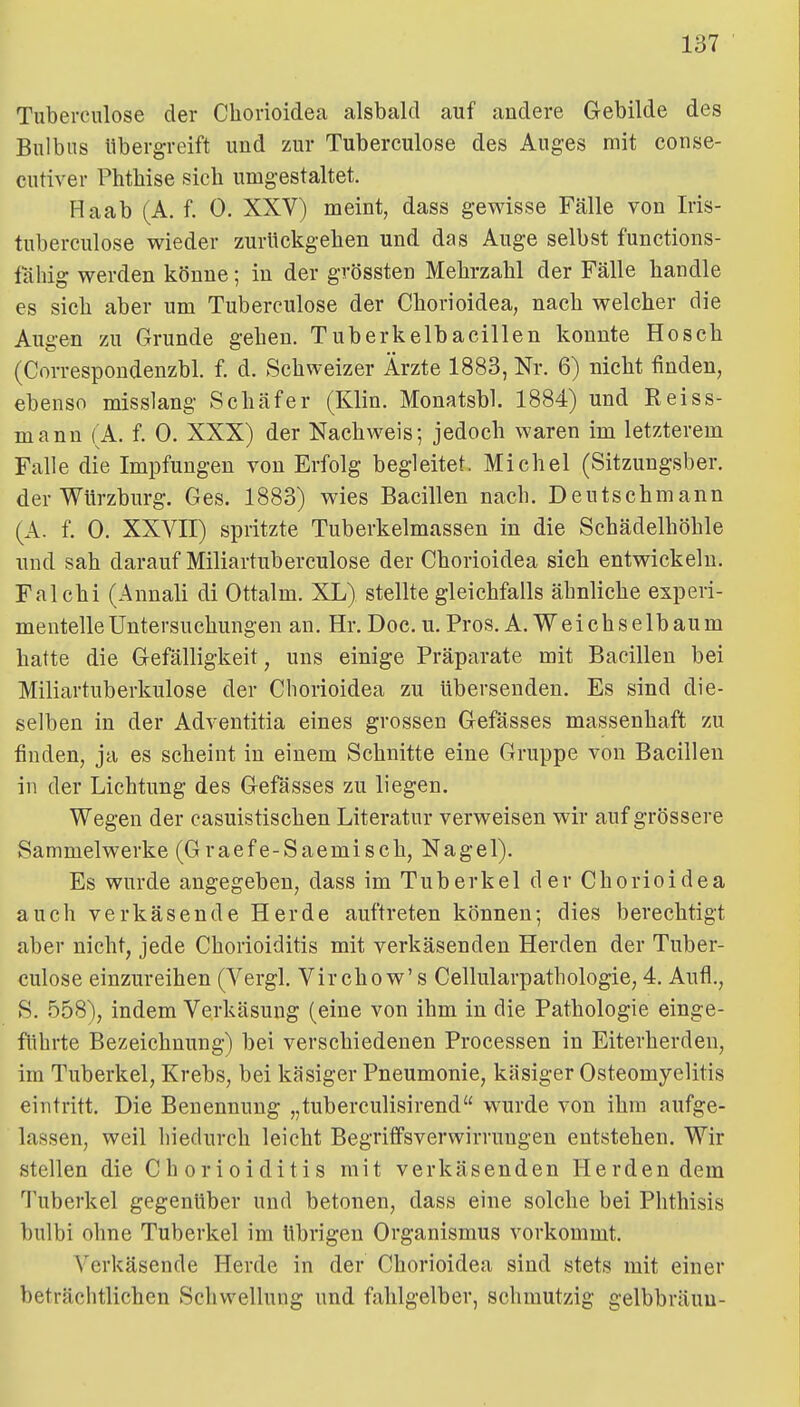 Tuberculose der Chorioidea alsbald auf andere Gebilde des Bulbus libergreift und zur Tuberculose des Auges mit conse- cutiver Phthise sich umgestaltet. Haab (A. f. 0. XXV) meint, dass gewisse Fälle von Iris- tuberculose wieder zurückgehen und das Auge selbst functions- fähig werden könne; in der grössten Mehrzahl der Fälle handle es sich aber um Tuberculose der Chorioidea, nach welcher die Augen zu Grunde gehen. Tuberkelbacillen konnte Hosch (Correspondenzbl. f. d. Schweizer Ärzte 1883, Nr. 6) nicht finden, ebenso misslang Schäfer (Klin. Monatsbl. 1884) und Reiss- mann (A. f. 0. XXX) der Nachweis; jedoch waren im letzterem Falle die Impfungen von Erfolg begleitet. Michel (Sitzungsber. der Würzburg. Ges. 1883) wies Bacillen nach. Deutschmann (A. f. 0. XXVII) spritzte Tuberkelmassen in die Schädelhöhle und sah darauf Miliartuberculose der Chorioidea sich entwickeln. Falchi (Annali di Ottalm. XL) stellte gleichfalls ähnliche experi- mentelle Untersuchungen an. Hr. Doc. u.Pros. A. Weichselbaum hatte die Gefälligkeit, uns einige Präparate mit Bacillen bei Miliartuberkulose der Chorioidea zu übersenden. Es sind die- selben in der Adventitia eines grossen Gefässes massenhaft zu finden, ja es scheint in einem Schnitte eine Gruppe von Bacillen in der Lichtung des Gefässes zu liegen. Wegen der casuistischen Literatur verweisen wir auf grössere Sammelwerke (Graefe-Saemisch, Nagel). Es wurde angegeben, dass im Tuberkel der Chorioidea auch verkäsende Herde auftreten können; dies berechtigt aber nicht, jede Chorioiditis mit verkäsenden Herden der Tuber- culose einzureihen (Vergl. Vircho w' s Cellularpathologie, 4. Aufl., S. 558), indem Verkäsung (eine von ihm in die Pathologie einge- führte Bezeichnung) bei verschiedenen Processen in Eiterherden, im Tuberkel, Krebs, bei käsiger Pneumonie, käsiger Osteomyelitis eintritt. Die Benennung „tuberculisirend wurde von ihm aufge- lassen, weil hiedurch leicht Begriffsverwirrungen entstehen. Wir stellen die Chorioiditis mit verkäsenden Herden dem Tuberkel gegenüber und betonen, dass eine solche bei Phthisis bulbi ohne Tuberkel im übrigen Organismus vorkommt. Verkäsende Herde in der Chorioidea sind stets mit einer beträchtlichen Schwellung und fahlgelber, schmutzig gelbbraun-