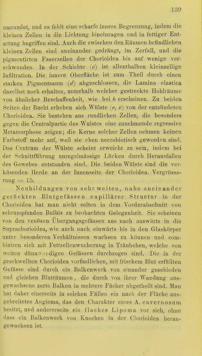 umrandet, und es fehlt eine scharfe innere Begrenzung-, indem die kleinen Zellen in die Lichtung hineinragen und in fettiger Ent- artung begriffen sind. Auch die zwischen den Bäumen befindlichen kleinen Zellen sind aneinander gedrängt, im Zerfall, und die pigmentirten Faserzellen der Chorioidea bis auf wenige ver- schwunden. In der Schichte (c) ist allenthalben kleinzellige Infiltration. Die innere Oberfläche ist zum Theil durch einen starken Pigmentsaum {d) abgeschlossen, die Lamina elastica daselbst noch erhalten, unterhalb welcher gestreckte Hohlräume von ähnlicher Beschaffenheit, wie bei h erscheinen. Zu beiden Seiten der Bucht erheben sich Wülste {e, e) von der entzündeten Chorioidea. Sie bestehen aus rundlichen Zellen, die besonders gegen die Centraipartie des Wulstes eine zunehmende regressive Metamorphose zeigen; die Kerne solcher Zellen nehmen keinen Farbstoff mehr auf, weil sie eben necrobiotisch geworden sind. Das Centrum der Wülste scheint erweicht zu sein, indem bei der SchnittfUhrung unregelmässige Lücken durch Herausfallen des Gewebes entstanden sind. Die beiden Wülste sind die ver- käsenden Herde an der Innenseite der Chorioidea. Vergrösse- rung = 15. Neubildungen von sehr weiten, nahe aneinander gerückten Blutgefässen capillärer Structur in der Chorioidea hat man nicht selten in dem Vorderabschnitt von schrumpfenden Bulbis zu beobachten Gelegenheit. Sie scheinen von den venösen Übergangsgefässen aus nach auswärts in die Suprachorioidea, wie auch nach einwärts bis in den Glaskörper unter besonderen Verhältnissen wachsen zu können und com- biniren sich mit Fettzellenwucherung in Träubchen, welche von weiten dtinn^v^uidigen Gefässen durchzogen sind. Die in der geschwellten Chorioidea vorfindlichen, mit frischem Blut erfüllten Gefässe sind durch ein Balkenwerk von einander geschieden und gleichen Bluträumen, die durch von ihrer Wandung aus- gewachsene zarte Balken in mehrere Fächer abgetheilt sind. Ma.n hat daher einerseits in solchen Fällen ein nach der Fläche aus- gebreitetes Augioma, das den Charakter eines A. cavernosum besitzt, und andererseits ein flaches Lipoma vor sich, ohne dass ein Balkenwerk von Knochen in der Chorioidea heran- gewachsen ist.