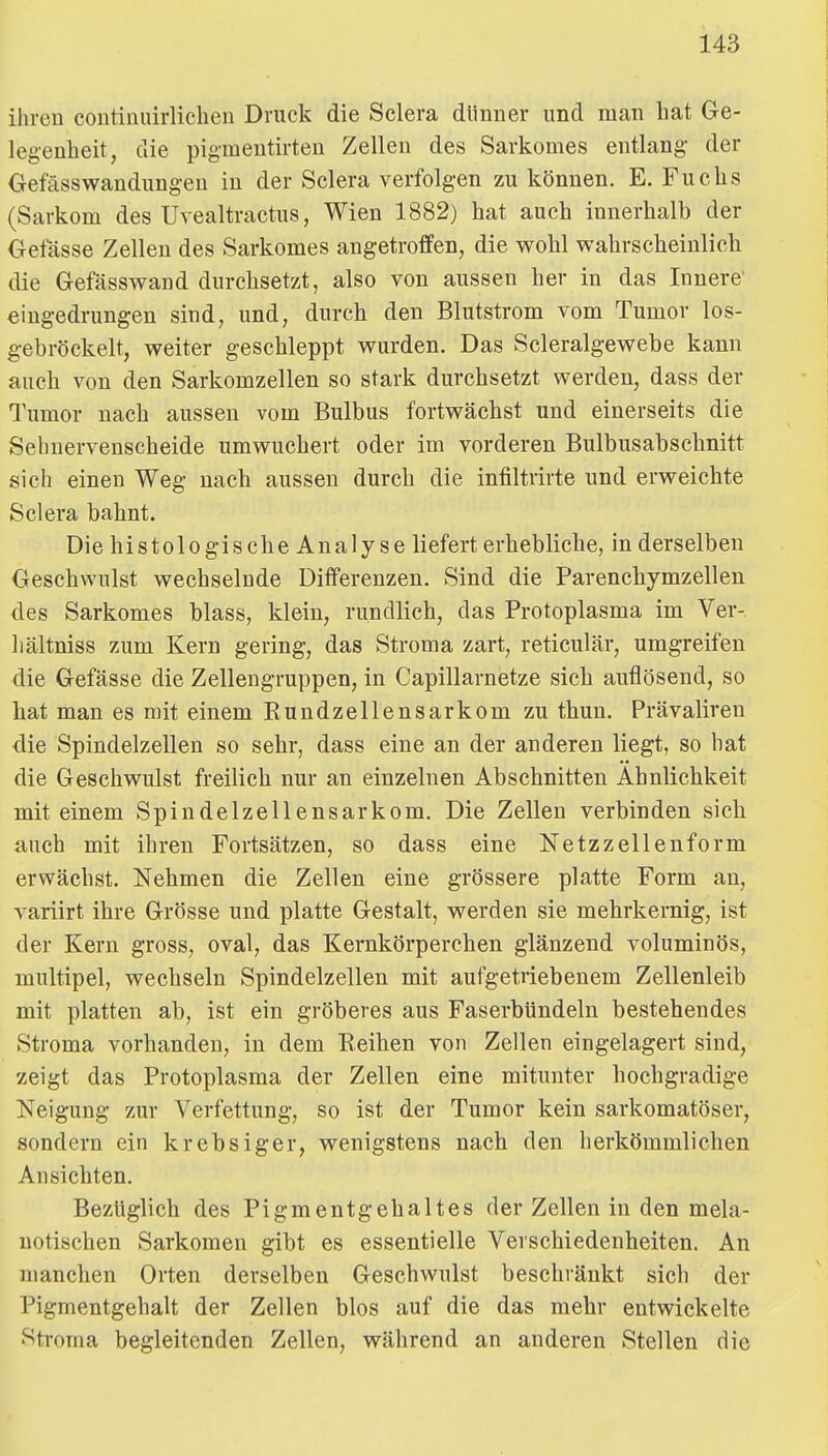 ihren continuirlichen Druck die Sclera dlinner und man hat Ge- legenheit, die pigmeutirten Zellen des Sarkomes entlang der Gefässwandung-eu in der Sclera verfolgen zu können. E. Fuchs (Sarkom des Uvealtractus, Wien 1882) hat auch innerhalb der Gefässe Zellen des Sarkomes angetroffen, die wohl wahrscheinlich die Gefässwand durchsetzt, also von aussen her in das Innere' eingedrungen sind, und, durch den Blutstrom vom Tumor los- gebröckelt, weiter geschleppt wurden. Das Scleralgewebe kann auch von den Sarkomzellen so stark durchsetzt werden, dass der Tumor nach aussen vom Bulbus fortwächst und einerseits die Sehuervenscheide umwuchert oder im vorderen Bulbusabschnitt sich einen Weg nach aussen durch die infiltrirte und erweichte Sclera bahnt. Die histologiscbe Analyse liefert erhebliche, in derselben Geschwulst wechselnde Differenzen. Sind die Parenchymzelleu des Sarkomes blass, klein, rundlich, das Protoplasma im Ver- liältniss zum Kern gering, das Stroma zart, reticulär, umgreifen die Gefässe die Zellengruppen, in Capillarnetze sich auflösend, so bat man es mit einem Eundzellensarkom zu tbun. Prävaliren die Spindelzellen so sehr, dass eine an der anderen liegt, so hat die Geschwulst freilich nur an einzelnen Abschnitten Ähnlichkeit mit einem Spindelzellensarkom. Die Zellen verbinden sieb auch mit ihren Fortsätzen, so dass eine Netzzellenform erwächst. Nehmen die Zellen eine grössere platte Form an, variirt ihre Grösse und platte Gestalt, werden sie mehrkernig, ist der Kern gross, oval, das Kernkörperchen glänzend voluminös, multipel, wechseln Spindelzellen mit aufgetriebenem Zellenleib mit platten ab, ist ein gröberes aus Faserbündeln bestehendes Stroma vorhanden, in dem Reihen von Zellen eingelagert sind, zeigt das Protoplasma der Zellen eine mitunter hochgradige Neigung zur Verfettung, so ist der Tumor kein sarkomatöser, sondern ein krebsiger, wenigstens nach den herkömmlichen Ansichten. Bezüglich des Pigmentgehaltes der Zellen in den mela- uotischen Sarkomen gibt es essentielle Verschiedenheiten. An manchen Orten derselben Geschwulst beschränkt sich der Pigmentgehalt der Zellen blos auf die das mehr entwickelte Stroma begleitenden Zellen, während an anderen Stellen die