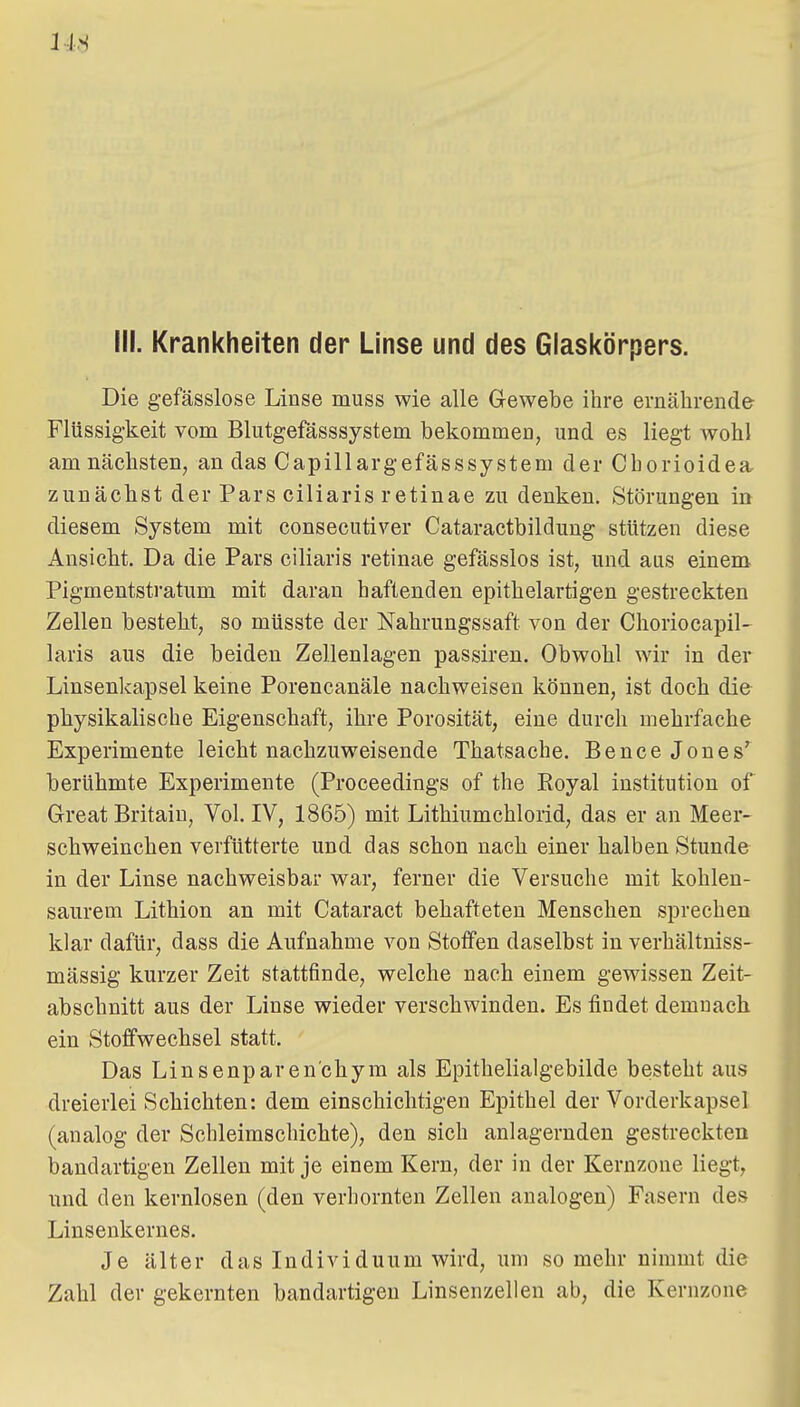 14^ III. Krankheiten der Linse und des Giasicörpers. Die gefässlose Linse muss wie alle Gewebe ihre ernährende Flüssigkeit vom Blutgefässsystem bekommen, und es liegt wohl am nächsten, an das Capillargefässsystem der Chorioidea, zunächst der Pars ciliaris retinae zu denken. Störungen in diesem System mit consecutiver Cataractbildung stützen diese Ansicht. Da die Pars ciliaris retinae gefässlos ist, und aus einem Pigmentstratum mit daran haftenden epithelartigen gestreckten Zellen besteht, so müsste der Nahrungssaft von der Choriocapil- laris aus die beiden Zellenlagen passiren. Obwohl wir in der Linsenkapsel keine Porencanäle nachweisen können, ist doch die physikalische Eigenschaft, ihre Porosität, eine durch mehrfache Experimente leicht nachzuweisende Thatsache. Bencejones'^ berühmte Experimente (Proceedings of the Eoyal institution of Great Britain, Vol. IV, 1865) mit Lithiumchlorid, das er an Meer- schweinchen verfütterte und das schon nach einer halben Stunde in der Linse nachweisbar war, ferner die Versuche mit kohlen- saurem Lithion an mit Cataract behafteten Menschen sprechen klar dafür, dass die Aufnahme von Stoffen daselbst in verhältuiss- mässig kurzer Zeit stattfinde, welche nach einem gewissen Zeit- abschnitt aus der Linse wieder verschwinden. Es findet demnach ein Stoffwechsel statt. Das Linsenparen'chym als Epithelialgebilde besteht aus dreierlei Schichten: dem einschichtigen Epithel der Vorderkapsel (analog der Schleimschichte), den sich anlagernden gestreckten bandartigen Zellen mit je einem Kern, der in der Kernzone liegt, und den kernlosen (den verhornten Zellen analogen) Fasern des Linsenkernes. Je älter das Individuum wird, um so mehr nimmt die Zahl der gekernten bandartigen Linsenzellen ab, die Kernzone