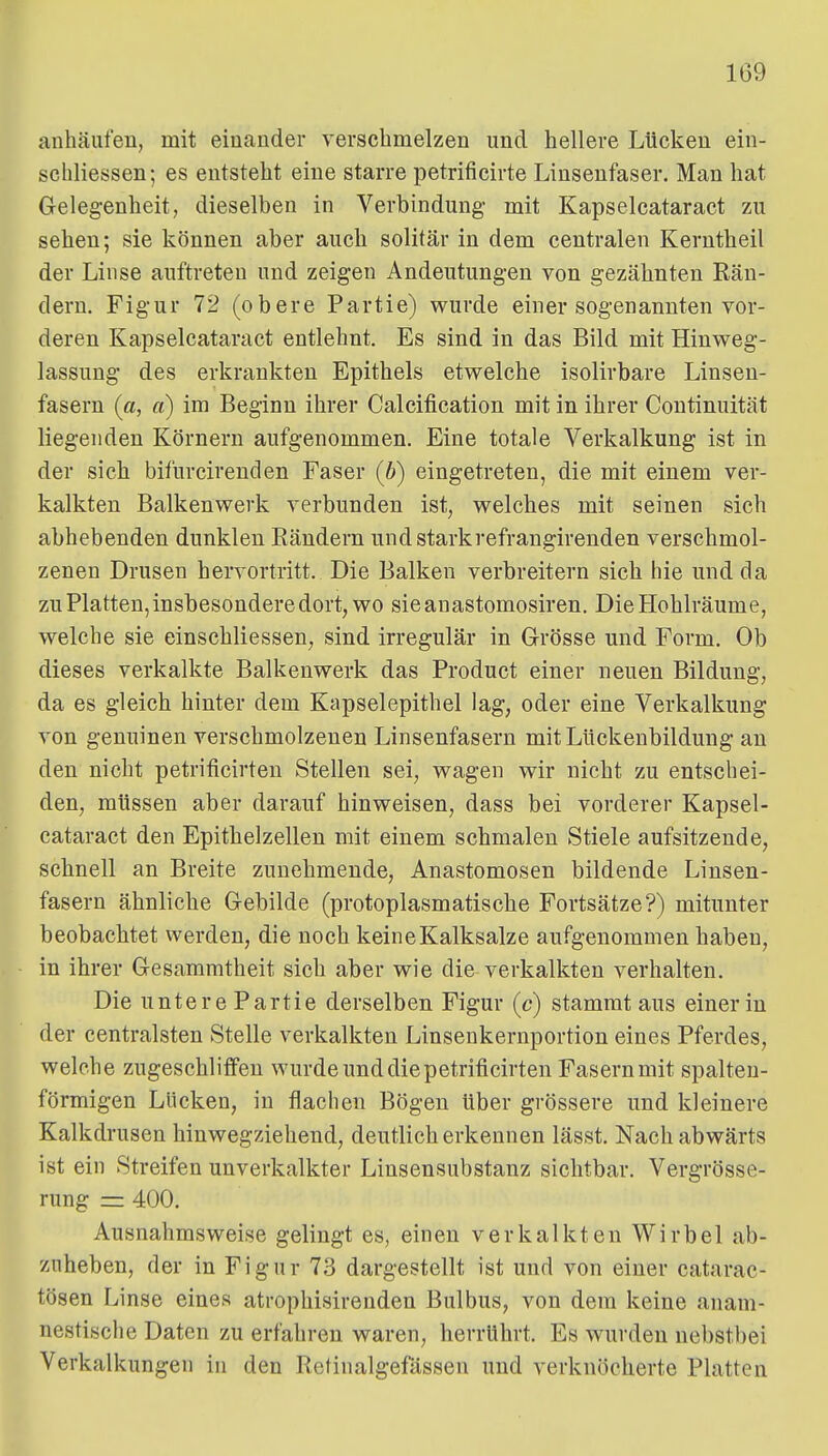 anhäufen, mit einander verschmelzen und hellere Lücken ein- schliessen; es entsteht eine starre petrificirte Linsenfaser. Man hat Gelegenheit, dieselben in Verbindung- mit Kapselcataract zu sehen; sie können aber auch solitär in dem centralen Kerntheil der Linse auftreten und zeigen Andeutungen von gezähnten Kän- dern, Figur 72 (obere Partie) vrurde einer sogenannten vor- deren Kapselcataract entlehnt. Es sind in das Bild mit Hinweg- lassung des erkrankten Epithels etvrelche isolirbare Linsen- fasern (a, a) im Beginn ihrer Calcification mit in ihrer Continuität liegenden Körnern aufgenommen. Eine totale Verkalkung ist in der sich bifurcirenden Faser (6) eingetreten, die mit einem ver- kalkten Balkenwerk verbunden ist, welches mit seinen sich abhebenden dunklen Räudern und starkrefrangirendeu verschmol- zenen Drusen hervortritt. Die Balken verbreitern sich hie und da zu Platten, insbesondere dort, wo sieanastomosiren. Die Hohlräume, welche sie einschliessen^ sind irregulär in Grösse und Form. Ob dieses verkalkte Balkenwerk das Product einer neuen Bildung, da es gleich hinter dem Kapselepithel lag, oder eine Verkalkung von genuinen verschmolzenen Linsenfasern mit Lückenbildung au den nicht petrificirten Stellen sei, wagen wir nicht zu entschei- den, müssen aber darauf hinweisen, dass bei vorderer Kapsel- cataract den Epithelzellen mit einem schmalen Stiele aufsitzende, schnell an Breite zunehmende, Anastomosen bildende Linsen- fasern ähnliche Gebilde (protoplasmatische Fortsätze?) mitunter beobachtet werden, die noch keine Kalksalze aufgenommen haben, in ihrer Gesammtheit sich aber wie die verkalkten verhalten. Die untere Partie derselben Figur (c) stammt aus einer in der centralsten Stelle verkalkten Linsenkernportion eines Pferdes, welche zugeschliflFen wurde und die petrificirten Fasern mit spalteu- förmigen Lücken, in flachen Bögen über grössere und kleinere Kalkdrusen hinwegziehend, deutlich erkennen lässt. Nach abwärts ist ein Streifen unverkalkter Linsensubstanz sichtbar. Vergrösse- rung = 400. Ausnahmsweise gelingt es, einen verkalkten Wirbel ab- zuheben, der in Figur 73 dargestellt ist und von einer catarac- tösen Linse eines atrophisirenden Bulbus, von dem keine anam- nestische Daten zu erfahren waren, herrührt. Es wurden nebstbei Verkalkungen in den Retinalgefässen und verknöcherte Platten