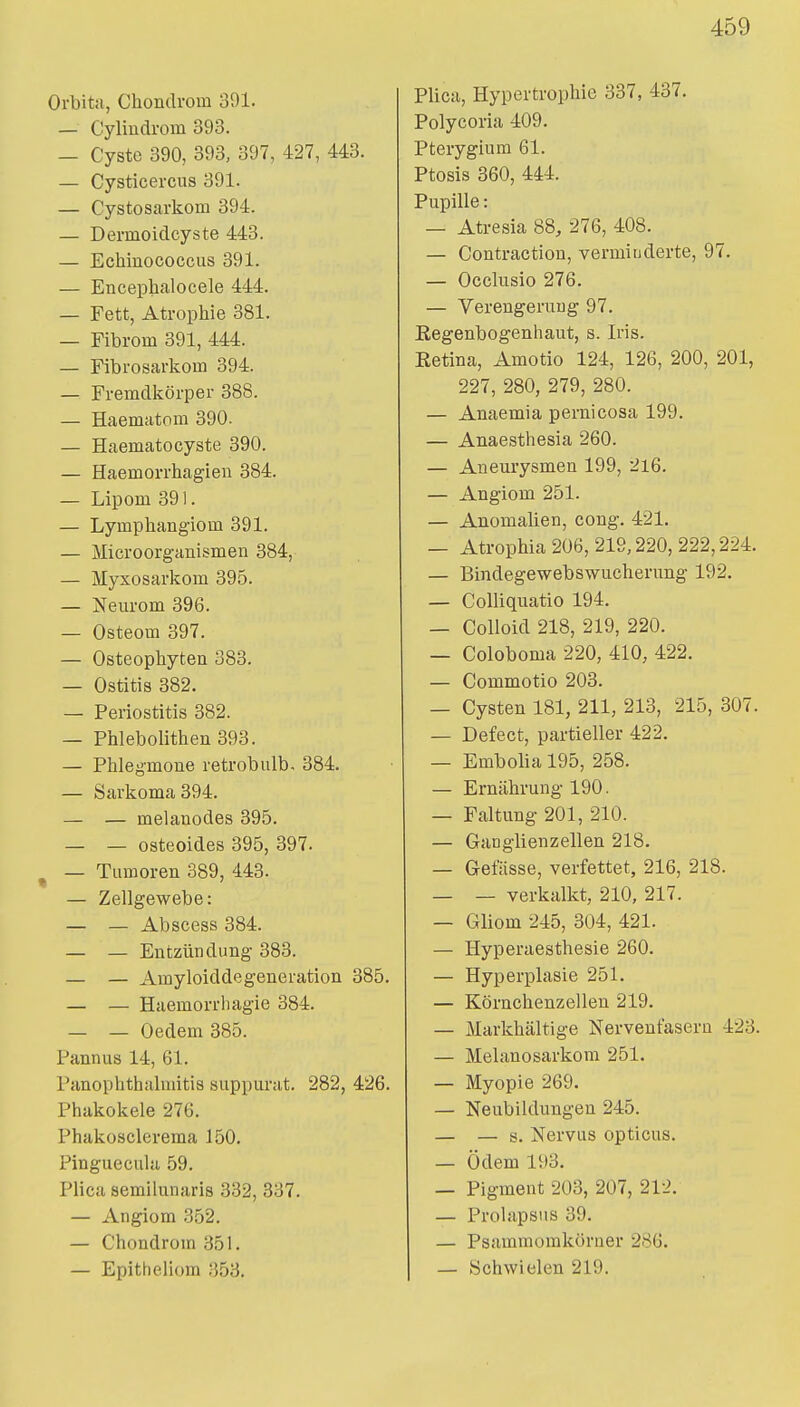 Orbitii, Chondrom 391. — Cylindrom 393. — Cyste 390, 393, 397, 427, 443. — Cysticercus 391. — Cystosarkom 394. — Dermoidcyste 443. — Echinococcus 391. — Encephalocele 444. — Fett, Atrophie 381. — Fibrom 391, 444. — Fibrosarkom 394. — Fremdkörper 388. — Haematom 390. — Haemato Cyste 390. — Haemorrhagieu 384. — Lipom 391. — Lymphangiom 391. — Microorganismen 384, — Myxosarkom 395. — Neurom 396. — Osteom 397. — Osteophyten 383. — Ostitis 382. — Periostitis 382. — Phlebolithen 393. — Phlegmone retrobulb- 384. — Sarkoma 394. — — melanodes 395. — — osteoides 395, 397. ^ — Tumoren 389, 443. — Zellgewebe: — — Abscess 384. — — Entzündung 383. — — Amyloiddegeneration 385. — — Haemorrhagie 384. — — Oedem 385. Pannus 14, 61. Panophthalmitis suppurat. 282, 426. Phakokele 276. Phakosclerema 150. Pinguecula 59. Plica semiluiiaris 332, 337. — Angiom 352. — Chondrom 351. Plica, Hypertrophie 337, 437. Polycoria 409. Pterygium 61. Ptosis 360, 444. Pupille: — Atresia 88, 276, 408. — Contraction, verminderte, 97. — Occlusio 276. — Verengerung 97. Regenbogenhaut, s. Iris. Eetina, Amotio 124, 126, 200, 201, 227, 280, 279, 280. — Anaemia pernicosa 199. — Anaesthesia 260. — Aneurysmen 199, 2l6. — Angiom 251. — Anomalien, cong. 421. — Atrophia 206, 219,220, 222,224. — Bindegewebswucherung 192. — CoUiquatio 194. — Colloid 218, 219, 220. — Coloboma 220, 410, 422. — Commotio 203. — Cysten 181, 211, 213, 215, 307. — Defect, partieller 422. — Embolia 195, 258. — Ernährung 190. — Faltung 201, 210. — GaDglienzellen 218. — Gefiisse, verfettet, 216, 218. — — verkalkt, 210, 217. — Gliom 245, 304, 421. — Hyperaesthesie 260. — Hyperplasie 251. — Körnchenzellen 219. — Markhältige Nervenfaseru 423. — Melanosarkom 251. — Myopie 269. — Neubildungen 245. — — s. Nervus opticus. — Ödem 193. — Pigment 203, 207, 212. — Prolapsiis 39. — Psammorakörner 286.