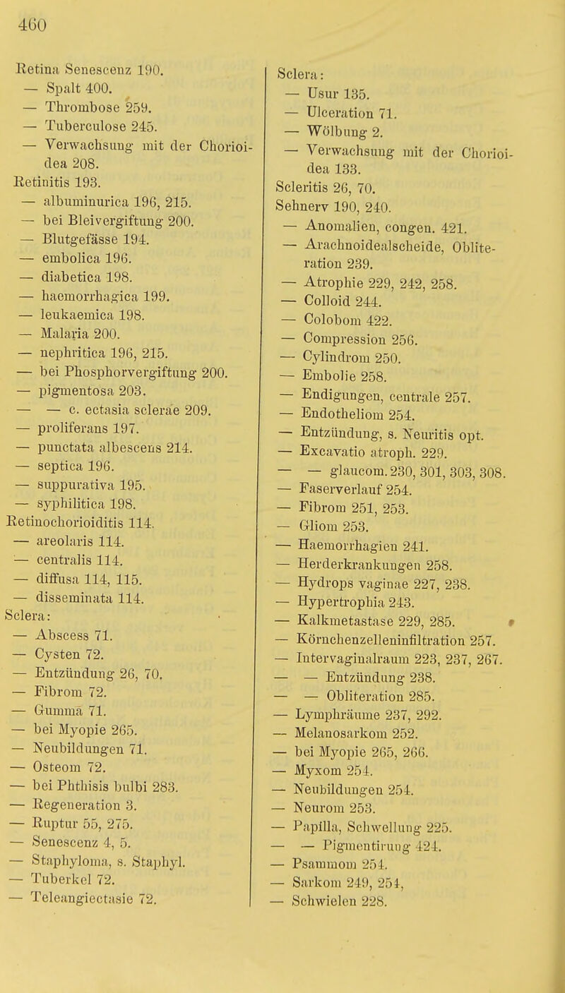 Retina Senesceuz 190. — Spalt 400. — Thrombose 259. — Tuberculose 245. — Verwachsung- mit der Chorioi- dea 208. Eetinitis 193. — albuminurica 196, 215. — bei Bleivergiftung 200. — Blutgefässe 194. — embolica 196. — diabetica 198. — haemorrhagica 199. — leukaemica 198. — Malaria 200. — nephritica 196, 215. — bei Phosphorvergiftung 200. — pigmentosa 203. — — c. ectasia sclerae 209. — proliferans 197. — punctata albescens 214. — septica 196. — suppurativa 195. — syphilitica 198. Retinochorioiditis 114. — areolaris 114. — centralis 114. — diffusa 114, 115. — disseminata 114. Sclera: — Abscess 71. — Cysten 72. — Entzündung 26, 70. — Fibrom 72. — Gumma 71. — bei Myopie 265. — Neubildungen 71. — Osteom 72. — bei Phthisis bulbi 283. — Regeneration 3. — Ruptur 55, 275. — Senescenz 4, 5. — Staphyloma, s. Staphyl. — Tuberkel 72. — Teleangiectasie 72. Sclera: — Usur 135. — Ulceration 71. — Wölbung 2. — Verwachsung mit der Chorioi dea 133. Scleritis 26, 70. Sehnerv 190, 240. — Anomalien, congen. 421. — Arachnoidealscheide, Oblite- ration 239. — Atrophie 229, 242, 258. — Colloid 244. — Colobom 422. — Compression 256. — Cylindrom 250. — Embolie 258. — Endigungen, centrale 257. — Endotheliom 254. — Entzündung, s. Neuritis opt. — Excavatio atroph. 229. — — glaucom.230, 301, 303, 308. — Faserverlauf 254. — Fibrom 251, 253. — Gliom 253. — Haeraorrhagien 241. — Herderkrankungen 258. — Hydrops vaginae 227, 238. — Hypertrophia 243. — Kalkmetastase 229, 285. — Körnchenzelleninfiltration 257. — Intervaginalraum 223, 237, 267. — — Entzündung 238. — — Obliteration 285. — Lymphräume 237, 292. — Melanosarkom 252. — bei Myopie 265, 266. — Myxom 254. — Neubildungen 254. — Neurom 253. — Papilla, Schwellung 225. - — Pigmcntirung 424. — Psammom 254. - Sarkom 249, 254, - Schwielen 228.