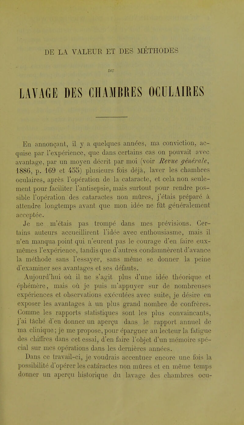 DU LAVAGE DES CHAMBRES OCULAIRES En annonçant, il y a quelques années, ma conviction, ac- quise par l'expérience, que dans certains cas on pouvait avec avantage, par un moj^en décrit par moi (voir Revue générale, 1886, p. 169 et 455) plusieurs fois déjà, laver les chambres oculaires, après l'opération de la cataracte, et cela non seule- ment pour faciliter l'antisepsie, mais surtout pour rendre pos- sible l'opération des cataractes non mûres, j'étais préparé à attendre longtemps avant que mon idée ne fût généralement acceptée. Je ne m'étais pas trompé dans mes prévisions. Cer- tains auteurs accueillirent l'idée avec enthousiasme, mais il n'en manqua point qui n'eurent pas le courage d'en faire eux- mêmes l'expérience, tandis que d'autres condamnèrent d'avance la méthode sans l'essa^^er, sans même se donner la peine d'examiner ses avantages et ses défauts. Aujourd'hui où il ne s'agit plus d'une idée théorique et éphémère, mais où je puis m'appuyer sur de nombreuses expériences et observations exécutées avec suite, je désire en exposer les avantages à un plus grand nombre de confrères. Comme les rapports statistiques sont les plus convaincants, j'ai tâché d'en donner un aperçu dans le rapport annuel de ma clinique; je me propose, pour épargner au lecteur la fatigue des cliifTrcs dans cet essai, d'en faire l'objet d'un mémoire spé- cial sur mes opérations dans les dernières années. Dans ce travail-ci, je voudrais accentuer encore une fois la possibilité d'opérer les cataractes non mûres et en môme temps donner un aperçu historique du lavage des chambres ocu-