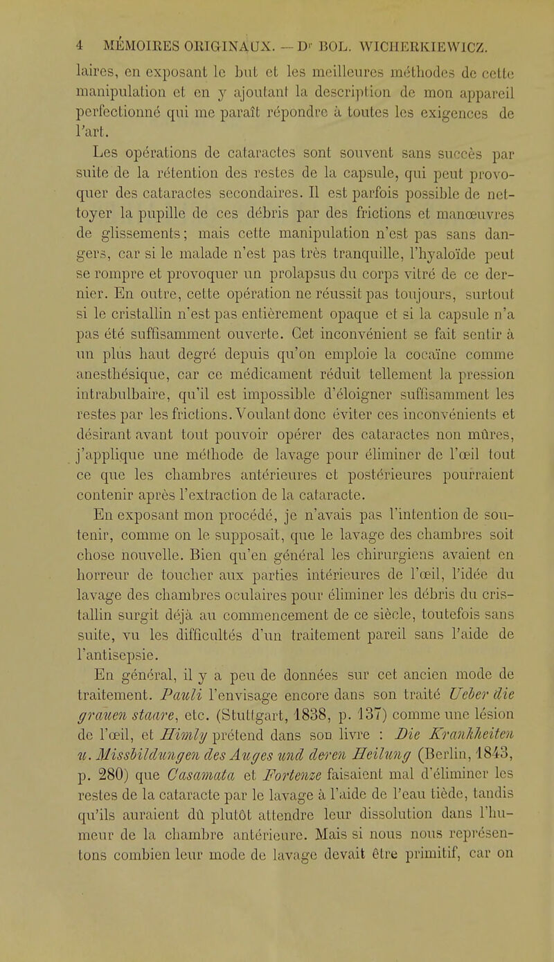 laires, en exposant le but et les meilleures méthodes de cette manipulation et en y ajoutant la description de mon appareil perfectionné qui me paraît repondre à toutes les exigences de l'art. Les opérations de cataractes sont souvent sans succès par suite de la rétention des restes de la capsule, qui peut provo- quer des cataractes secondaires. Il est parfois possible de net- toyer la pupille de ces débris par des frictions et manœuvres de glissements ; mais cette manipulation n'est pas sans dan- gers, car si le malade n'est pas très tranquille, l'hyaloïde peut se rompre et provoquer un prolapsus du corps vitré de ce der- nier. En outre, cette opération ne réussit pas toujours, surtout si le cristallin n'est pas entièrement opaque et si la capsule n'a pas été suffisamment ouverte. Cet inconvénient se fait sentir à un plus haut degré depuis qu'on emploie la cocaïne comme anesthésique, car ce médicament réduit tellement la pression intrabulbaire, qu'il est impossible d'éloigner suffisamment les restes par les frictions. Voulant donc éviter ces inconvénients et désirant avant tout pouvoir opérer des cataractes non mûres, j'applique une mélhode de lavage pour éliminer de l'œil tout ce que les chambres antérieures et postérieures pourraient contenir après l'extraction de la cataracte. En exposant mon procédé, je n'avais pas l'intention de sou- tenir, comme on le supposait, que le lavage des chambres soit chose nouvelle. Bien qu'en général les chirurgiens avaient en horreur de toucher aux parties intérieures de l'œil, l'idée du lavage des chambres oculaires pour éliminer les débris du cris- tallin surgit déjà au commencement de ce siècle, toutefois sans suite, vu les difficultés d'un traitement pareil sans l'aide de l'antisepsie. En général, il y a peu de données sur cet ancien mode de traitement. Pmdi l'envisage encore dans son traité Ueber die grcmen staare, etc. (Stutigart, 1838, p. 137) comme une lésion de l'œil, et Himhj prétend dans sou livre : Die KranJûieiten u. MissUïdunffen des Aîcges und deren Heilung (Berlin, 1843, p. 280) que Casamata et Fortenze faisaient mal d'éliminer les restes de la cataracte par le lavage à l'aide de l'eau tiède, tandis qu'ils auraient dû plutôt attendre leur dissolution dans l'hu- meur de la chambre antérieure. Mais si nous nous représen- tons combien leur mode de lavage devait être primitif, car on