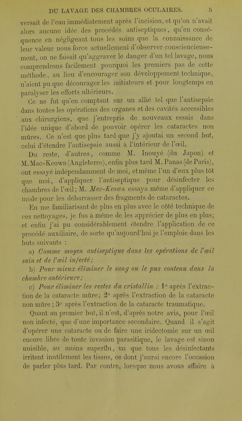 versait de l'eau immédiatement après l'incision, et qu'on n'avait alors aucune idée des procédés antiseptiques, qu'en consé- quence en négligeant tous les soins que la connaissance de leur valeur nous force actuellement d'observer consciencieuse- ment, on ne faisait qu'aggraver le danger d'un tel lavage, nous comprendrons facilement pourquoi les premiers pas de cette méthode, au lieu d'encourager son développement technique, n'aient pu que décourager les initiateurs et pour longtemps en paralyser les efforts ultérieurs. Ce ne fut qu'en comptant sur un allié tel que l'antisepsie dans toutes les opérations des organes et des cavités accessibles aux chirurgiens, que j'entrepris de nouveaux essais dans l'idée unique d'abord de pouvoir opérer les cataractes non mûres. Ce n'est que plus tard que j'y ajoutai un second but, celui d'étendre l'antisepsie aussi à l'intérieur de l'œil. Du reste, d'autres, comme M. Inouyé (du Japon) et M.Mac-Keown (Angleterre), enfin plus tard M. Panas (deParis), ont essayé indépendamment de moi, et même l'un d'eux plus tôt que moi, d'appliquer l'antiseptique pour désinfecter les chambres de l'œil ; M. Mac-Keown essaya même d'appliquer ce mode pour les débarrasser des fragments de cataractes. En me familiarisant de plus en plus avec le côté technique de ces nettoyages, je fus à même de les apprécier de plus en plus; et enfin j'ai pu considérablement étendre l'application de ce procédé auxiUaire, de sorte qu'aujourd'hui je l'emploie dans les buts suivants : a) Comme moyen mitisejitique dans les opératio7is de Vœil sai?i et de Vœil infecté; b) Poîcr mieux élimitier le sang ou le pus contenu, dans la chambre antérieure; c) PoiLr éliminer les restes du cristallin : '1° après l'extrac- tion de la cataracte mûre; 2° après l'extraction de la cataracte non mûre ; 3° après l'extraction de la cataracte traumatique. Quant au premier but, il n'est, d'après notre avis, pour l'œil non infecté, que d'une importance secondaire. Quand il s'agit d'opérer une cataracte ou de faire une iridectomie sur un œil encore libre de toute invasion parasitique, le lavage est sinon nuisible, au moins superflu, v.u que tous les désinfectants irritent inutilement les tissus, ce dont j'aurai encore l'occasion de parler plus tard. Par contre, lorsque nous avons affaire îi