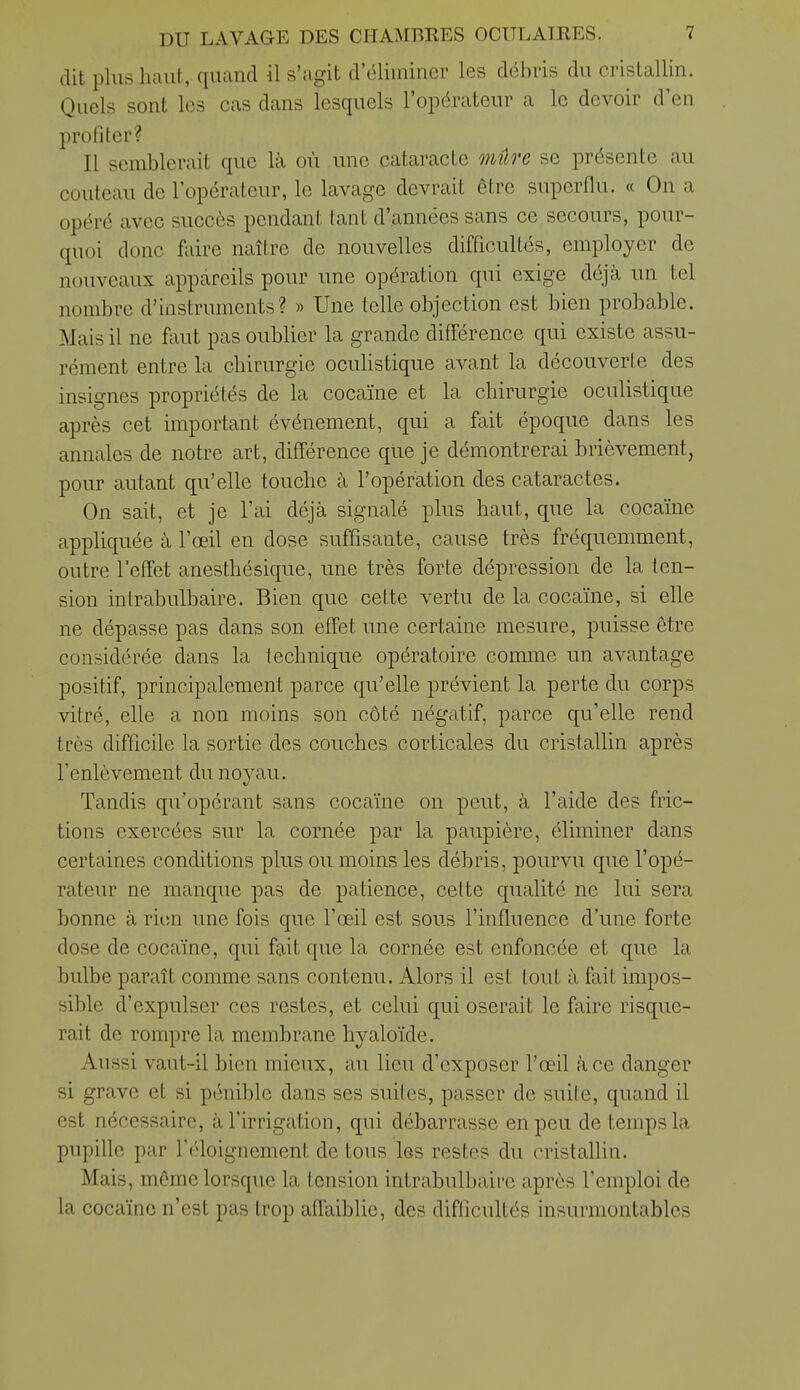dit plus haut, quand il s'agit d'éliminer les débris du cristallin. Quels sont les cas dans lesquels l'opérateur a le devoir d'eu profiter? Il semblerait que là où une cataracte mûre se présente au couteau de l'opérateur, le lavage devrait être superflu. « On a opéré avec succès pendant tant d'années sans ce secours, pour- quoi donc foire naître de nouvelles difficultés, employer de nouveaux appareils pour une opération qui exige déjà un tel nombre d'instruments? » Une telle objection est bien probable. Mais il ne faut pas oublier la grande différence qui existe assu- rément entre la chirurgie ocuhstique avant la découverte des insignes propriétés de la cocaïne et la chirurgie oculistique après cet important événement, qui a fait époque dans les annales de notre art, différence que je démontrerai brièvement, pour autant qu'elle touche à l'opération des cataractes. On sait, et je l'ai déjà signalé plus haut, que la cocaïne appliquée à l'œil en dose suffisante, cause très fréquemment, outre l'effet anesthésique, une très forte dépression de la ten- sion intrabulbaire. Bien que cette vertu de la cocaïne, si elle ne dépasse pas dans son effet une certaine mesure, puisse être considérée dans la technique opératoire comme un avantage positif, principalement parce qu'elle prévient la perte du corps vitré, elle a non moins son côté négatif, parce qu'elle rend très difficile la sortie des couches corticales du cristallin après l'enlèvement du noyau. Tandis qu'opérant sans cocaïne on peut, à l'aide des fric- tions exercées sur la cornée par la paupière, éliminer dans certaines conditions plus ou moins les débris, pourvu que l'opé- rateur ne manque pas de patience, cette qualité ne lui sera bonne à rien une fois que l'œil est sous l'influence d'une forte dose de cocaïne, qui fait que la cornée est enfoncée et que la bulbe paraît comme sans contenu. Alors il est tout à fait impos- sible d'expulser ces restes, et celui qui oserait le faire risque- rait de rompre la membrane hyaloïde. Aussi vaut-il bien mieux, au lieu d'exposer l'œil à ce danger si grave et si pénible dans ses suites, passer de suite, quand il est nécessaire, à l'irrigation, qui débarrasse en peu de temps la pupille par l'éloignement de tous les restes du cristallin. Mais, même lorsque la tension intrabulbaire après l'emploi de la cocaïne n'est pas trop affaiblie, des difficultés insurmontables
