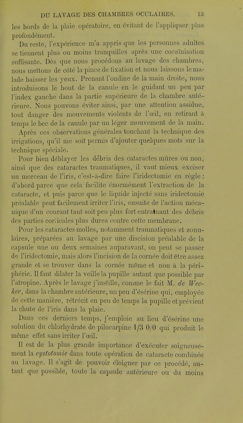 les bords de lu pluie opératuirc, en évitant de l'appliquer plus profondément. Du reste, l'expérience m'a appris que les personnes adultes se tiennent plus ou moins tranquilles après une cocaïnisation suffisante. Dès que nous procédons au lavage des chambres, nous mettons de côté la pince de fixation et nous laissons le ma- lade baisser les yeux. Prenant l'ondine de la main droite, nous introduisons le liout de la canule en le guidant un peu par l'index gauche dans la partie supérieure de la chambre anté- rieure. Nous pouvons éviter ainsi, par une attention assidue, tout danger des mouvements violents de l'œil, en retirant à temps le bec de la canule par un léger mouvement de la main. Après ces observations générales touchant la technique des irrigations, qu'il me soit permis d'ajouter quelques mots sur la technique spéciale. Pour bien déblayer les débris des cataractes mûres ou non, ainsi que des cataractes traumatiques, il vaut mieux exciser un morceau de l'iris, c'est-à-dire faire l'iridectomie en règle : d'abord parce que cela facilite énormément l'extraction de la cataracte, et puis parce que le liquide injecté sans iridectomie préalable peut facilement irriter l'iris, ensuite de l'action méca- nique d'un courant tant soit peu plus fort entraînant des débris des parties corlicales plus dures contre cette membrane. Pour les cataractes molles, notamment traumatiques et zonu- laires, préparées au lavage par une discision préalable de la capsule une ou deux semaines auparavant, on peut se passer do l'iridectomie, mais alors l'incision de la cornée doit être assez grande et se trouver dans la cornée même et non à la péri- phérie. Il faut dilater la veille la pupille autant que possible par l'atropine. Après le lavage j'inslille, comme le fait M. de Wec- ker, dans la chambre antérieure, un peu d'ésérine qui, employée de cette manière, rétrécit en peu de temps la pupille et prévient la chute de l'iris dans la plaie. Dans ces derniers temps, j'emploie au Heu d'ésérine une solution du chlorhydrate de pilocarpinc 1/3 0/0 qui produit le même effet sans irriter l'œil. Il est de la plus grande importance d'exécuter soigneuse- ment la cyslotomie dans toute opération de cataracte combinée au lavage. Il s'agit de pouvoir éloigner par ce procédé, au- tant que possil)lc, toute la capsule antérieure ou du moins