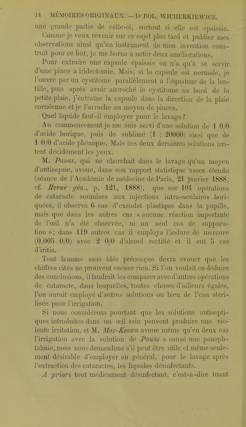 une grande partie de celle-ci, surtout si elle est épaissie. Comme je veux revenir sur ce sujet plus tard et publier mes observations ainsi qu'un instrument de mon invention cons- truit pour ce but, je me borne à noter deux améliorations. Pour extraire une capsule épaissie on n'a qu'à se servir d'une pince à iridectomie. Mais, si la capsule est normale, je l'ouvre par un cystitome parallèlement à l'équateur de la len- tille, puis après avoir accroché le cystitome au bord de la petite plaie, j'entraîne la capsule dans la direction de la plaie cornéenne et je l'arrache au moyen de pinces. Quel liquide faut-il employer pour le lavage? Au commencement je me suis servi d'une solution de 1 0/0 d'acide borique, puis de sublimé (1 : 20000) ainsi que de 1 0/0 d'acide pliénique. Mais ces deux dernières solulions irvi- tent décidément les yeux. M. Panas, qui ne cherchait dans le lavage qu'un moyen d'antisepsie, avoue, dans son rapport statistique assez étendu (séance de l'Académie de médecine de Paris, 21 janvier 1888, cf. Revue gèn., p. 121, 1888), que sur 101 opérations de cataracte soumises aux injections intra-oculaires bori- quées, il observa 6 cas d'exsudât plastique dans la pupille, mais que dans les autres cas « aucune réaction importante de l'œil n'a été observée, ni un seul cas de suppura- tion»; dans 119 autres cas il employa l'iodure de mercure (0,005 0/0) avec 2 0/0 d'alcool rectifié et il eut 5 cas d'iritis. Tout homme sans idée préconçue devra avouer que les chiffres cités ne prouvent encore rien. Si l'on voulait en déduire des conclusions, il faudrait les comparer avec d'autres opérations de cataracte, dans lesquelles, toutes choses d'ailleurs égales, l'on aurait employé d'autres solutions ou bien de l'eau stéri- lisée pour l'irrigation. Si nous considérons pourtant que les solutions antisepti- ques introduites dans un œil sain peuvent produire une vio- lente irritation, et M. Mac-Keown avoue même qu'en deux cas l'irrigation avec la solution de Panas a causé une panoph- talmie, nous nous demandons s'il peut être utile et même seule- ment désirable d'employer en général, pour le lavage après l'extraction des cataractes, les liquides désinfectants. A priori tout médicament désinfectant, c'est-à-dire tuant