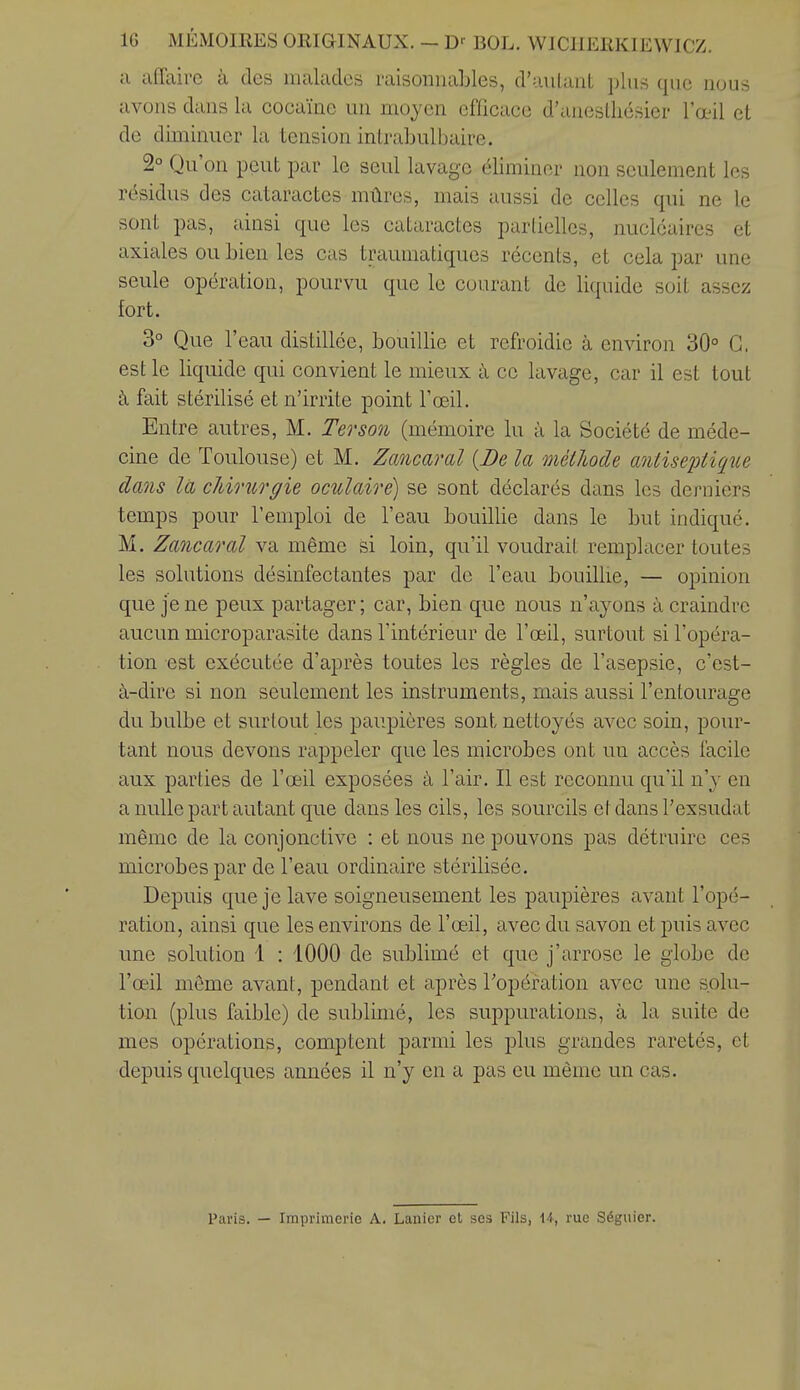 a affaire à des malades raisonnables, d'uulant plus que nous avons dans la cocaïne un moyen efficace d'aneslliésier l'œil cl de diminuer la tension intrabulbaire. 2° Qu'on peut par le seul lavage éliminer non seulement les rc%idus des cataractes mûres, mais aussi de celles qui ne le sont pas, ainsi que les cataractes partielles, nucléaires et axiales ou bien les cas traumatiques récents, et cela par une seule opération, pourvu que le courant de liquide soit assez fort. 3° Que r eau distillée, bouillie et refroidie à environ 30° G, est le liquide qui convient le mieux à ce lavage, car il est tout à fait stérilisé et n'irrite point l'œil. Entre autres, M. Ter son (mémoire lu à la Société de méde- cine de Toulouse) et M. Zcmcaral {De la méthode antiseptique dans la chirurgie oculaire) se sont déclarés dans les derniers temps pour l'emploi de l'eau bouillie dans le but indiqué. M. Zancaral va même si loin, qu'il voudrait remplacer toutes les solutions désinfectantes par de l'eau bouillie, — opinion que je ne peux partager; car, bien que nous n'ayons à craindre aucun microparasite dans l'intérieur de l'œil, surtout si l'opéra- tion est exécutée d'après toutes les règles de l'asepsie, c'est- à-dire si non seulement les instruments, mais aussi l'entourage du bulbe et surtout les paupières sont nettoyés avec soin, pour- tant nous devons rappeler que les microbes ont un accès facile aux parties de l'œil exposées à l'air. Il est reconnu qu'il n'y en a nulle part autant que dans les cils, les sourcils etdansl'exsudat même de la conjonctive : et nous ne pouvons pas détruire ces microbes par de l'eau ordinaire stérilisée. Depuis que je lave soigneusement les paupières avant l'opé- ration, ainsi que les environs de l'œil, avec du savon et puis avec une solution 1 : 1000 de sublimé et que j'arrose le globe de l'œil même avant, pendant et après l'opération avec une solu- tion (plus faible) de sublimé, les suppurations, à la suite de mes opérations, comptent parmi les j^lus grandes raretés, et depuis quelques années il n'y en a pas eu même un cas. Paris. — Imprimerie A. Lanier et ses Fils, 1-5, rue Séguier.