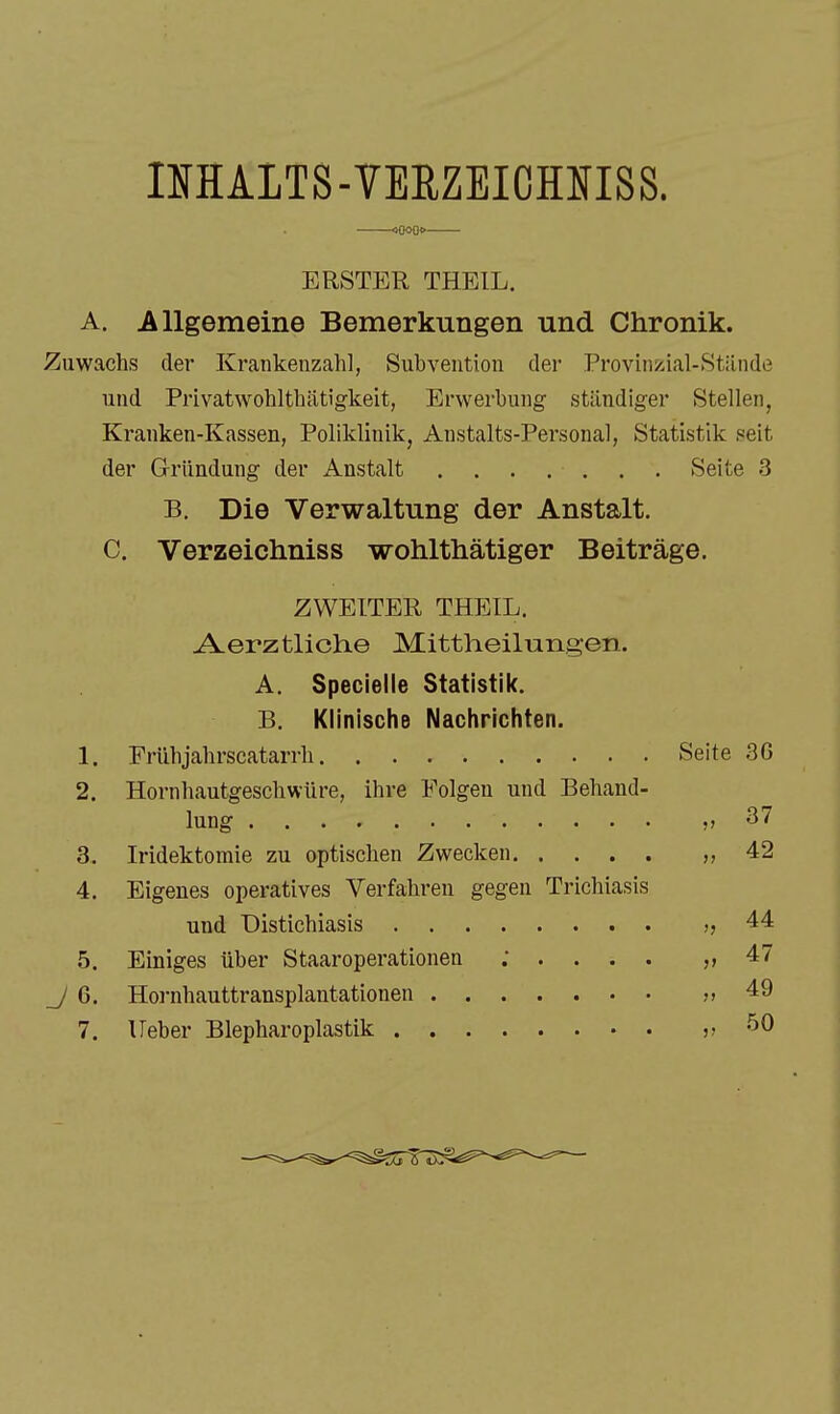 iMALTS-VERZEICHIflSS. ERSTER THEIL. A. Allgemeine Bemerkungen und Chronik. Zuwachs der Krankeiizahl, Subvention der Provinzial-Stilnde und Privatwohlthiitigkeit, Erwerbung ständiger Stellen, Kranken-Kassen, Poliklinik^ Anstalts-Personal, Statistik seit der Gründung der Anstalt . . . . . . . Seite 3 B. Die Verwaltung der Anstalt. C. Verzeichniss wohlthätiger Beiträge. ZWEITER THEIL. -A^erztliche Mittheilungen. A. Specielle Statistik. B. Klinische Nachrichten. 1. Frühjahrscatarrli Seite 3G 2. Hornhautgeschwüre, ihre Folgen und Behand- ?' 37 3. )) 42 4. Eigenes operatives Verfahren gegen Trichiasis >j 44 5. V 47 ;i 49 7.