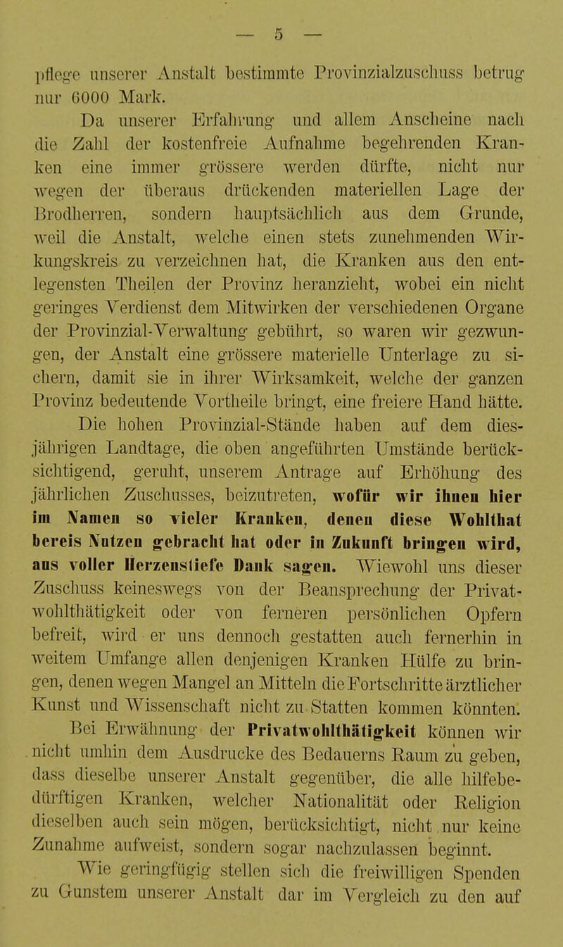 pfleg-e unserer Anstalt bestimmte Provinzialzuschiiss betrug* nur 6000 Mark. Da unserer Erfalirung- und allem Anscheine nach die Zahl der kostenfreie Aufnahme begehrenden Kran- ken eine immer grössere werden dürfte, nicht nur wegen der überaus drückenden materiellen Lage der Brodherren, sondern hauptsächlich aus dem Grunde, weil die Anstalt, welche einen stets zunehmenden Wir- kungskreis zu verzeichnen hat, die Kranken aus den ent- legensten Tlieilen der Provinz heranzieht, wobei ein nicht geringes Verdienst dem Mitwirken der verschiedenen Organe der Provinzial-Verwaltung gebührt, so waren wir gezwun- gen, der Anstalt eine grössere materielle Unterlage zu si- chern, damit sie in ihrer Wirksamkeit, welche der ganzen Provinz bedeutende Vortheile bringt, eine freiei'e Hand hätte. Die hohen Provinzial-Stände haben auf dem dies- jährigen Landtage, die oben angeführten Umstände berück- sichtigend, geruht, unserem Antrage auf Erhöhung des jährlichen Zuschusses, beizutreten, wofür wir ihnen hier im Namen so vieler Krauken, denen diese Wohlthat bereis IVntzcn gebracht hat oder in Zukunft bringen wird, aus voller Ilerzensliefe Dank sagen. Wiewohl uns dieser Zuschuss keineswegs von der Beansprechung der Privat- wohlthätigkeit oder von ferneren persönlichen Opfern befreit, Avird er uns dennoch gestatten auch fernerhin in weitem Umfange allen denjenigen Kranken Hülfe zu brin- gen, denen wegen Mangel an Mitteln die Fortschritte ärztlicher Kunst und Wissenschaft nicht zu Statten kommen könnten. Bei Erwähnung der Privatwohlthätigkeit können wir nicht umhin dem Ausdrucke des Bedauerns Raum zu geben, dass dieselbe unserer Anstalt gegenüber, die alle hilfebe- dürftigen Kranken, welcher Nationalität oder Religion dieselben auch sein mögen, berücksichtigt, nicht , nur keine Zunahme aufweist, sondern sogar nachzulassen beginnt. Wie geringfügig stellen sich die freiwilligen Spenden zu Gunstem unserer Anstalt dar im Vergleich zu den auf