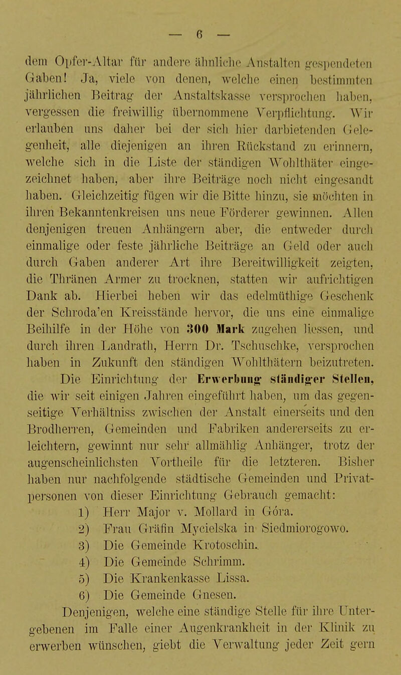 dem Opfer-Altar für andere älinliclie Anstalten g-espendetcn Gaben! Ja, viele von denen, welche einen bestimmten jährlichen Beitrag der Anstaltskasse versprochen haben, vergessen die freiwillig übernommene Verpflichtung. Wir erlauben uns daher bei der sich hier darbietenden Gele- genheit, alle diejenigen an ihren Rückstand zu erinnern, welche sich in die Twiste der ständigen Wohlthäter einge- zeichnet haben, aber ihre Beiträge noch nicht eingesandt haben. Gleichzeitig fügen wir die Bitte hinzu, sie möchten in ihren Bekanntenkreisen uns neue Förderer gewinnen. Allen denjenigen treuen Anhängern aber, die entweder durch einmalige oder feste jährliche Beiträge an Geld oder auch durch (-»aben anderer Art ihre Bereitwilligkeit zeigten, die Thränen Armer zu trocknen, statten wir aufrichtigen Dank ab. Hierbei heben wir das edelmüthige Geschenk der Schroda'en Kreisstände hervor, die uns eine einmalige Beihilfe in der Höhe von 300 Mark zugehen Hessen, und durch ihren Landrath, Heri'n Dr. Tschuschke, versprochen haben in Zukunft den ständigen Wohlthätei-n beizutreten. Die Einrichtung dei' Erwerbung^ sfiiiiili^er Stellen, die wir seit einigen Jahren eingeführt haben, um das gegen- seitige Yerhältniss zwischen der Anstalt einerseits und den Brodherren, Gemeinden und Fabriken anderei'seits zu er- leichtern, gewinnt mir sehr allmählig Anhänger, trotz der augenscheinlichsten Yortheile für die letzteren. Bisher haben nur nachfolgende städtische Gemeinden und Privat- personen von dieser Einrichtung Gebrauch gemacht: 1) Herr Major v. Mollard in Göra. 2) Frau Gräfin Mycielska in Siedmiorogowo. 3) Die Gemeinde Krotoschin.. 4) Die Gemeinde Schrimm. 5) Die Krankenkasse Lissa. 6) Die Gemeinde Gnesen. Denjenigen, welche eine ständige fStelle für ihre Unter- gebenen im Falle einer 7\ugenkrankheit in der Klinik zu erwerben wünschen, giebt die Verwaltung jeder Zeit gern