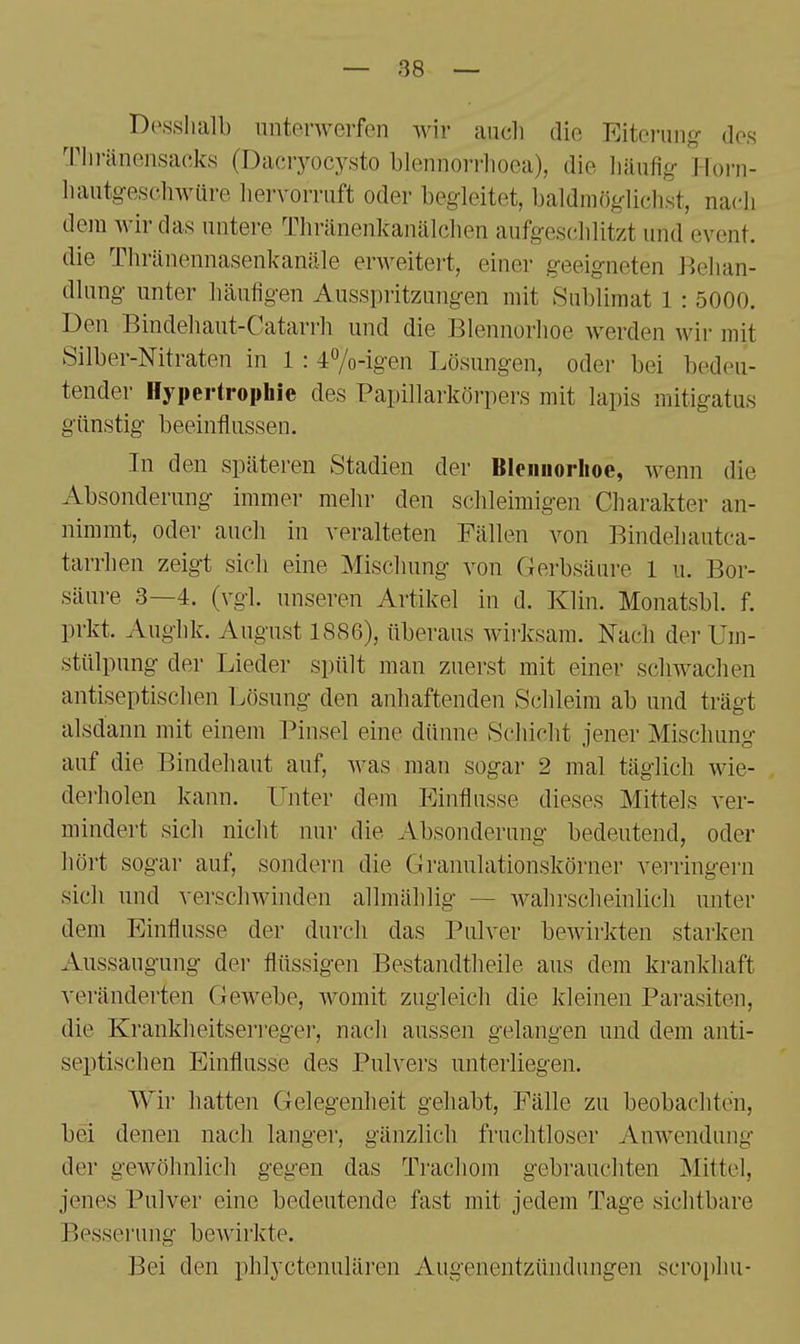 Desslialb nntenverfen wir auch die Eiterang- dos Tlu-änensafiks (Dacryocysto blennorrlioca), die liäufig- llorn- luintgesohwüre hervorruft oder begleitet, baldmög-lich.st, nacdi dem wir das untere Thränenkanälclien aufgeschhtzt und event. die Thränennasenkanäle erweitert, einer geeig-neten Belian- dhing- unter häuf1g-en Ausspritzungen mit Sublimat 1 : 5000. Den Bindehaut-Catarrh und die Blennorhoe werden wir mit Silber-Nitraten in 1 : 47o-igen Lösungen, oder bei bedeu- tender Hypertrophie des Papillarkörpers mit lapis mitigatus günstig beeinflussen. In den späteren Stadien der Bleiiiiorlioe, wenn die Absonderung immer mehr den schleimigen Charakter an- nimmt, oder auch in veralteten Fällen von Bindehautca- tarrhen zeigt sich eine Mischung von Gerbsäure 1 u. Bor- säure 3—4. (vgl. unseren Artikel in d. Klin. Monatsbl. f. prkt. Aughk. August 1886), überaus wii-ksara. Nach der Um- stülpung der Lieder spült man zuerst mit einer schwachen antiseptischen i:^ösung den anhaftenden Schleim ab und trägt alsdann mit einem Pinsel eine dünne Schicht jener Mischung auf die Bindehaut auf, was man sogar 2 mal täglich wie- dei-holen kann. Unter dem Einflüsse dieses Mittels ver- mindert sich nicht nur die Absonderung bedeutend, oder hört sogar auf, sondern die Granulationskörner verringern sich und verschwinden allmählig — wahrscheinlich unter dem Einflüsse der durch das Pulver bewirkten starken Aussaugung der flüssigen Bestandtheile aus dem krankhaft veränderten Gewebe, Avomit zugleich die kleinen Parasiten, die Krankheitserregei', nach aussen gelangen und dem anti- septischen Einflüsse des Pulvers unterliegen. Wir hatten Gelegenheit gehabt, Fälle zu beobachten, bei denen nach langer, gänzlich fruchtloser Anwendung der gewöhnlich gegen das Trachom gebrauchten Mittel, jenes Pulver eine bedeutende fast mit jedem Tage sichtbare Besserung bewirkte. Bei den phlyctenulären Augenentzündungen scrophu-