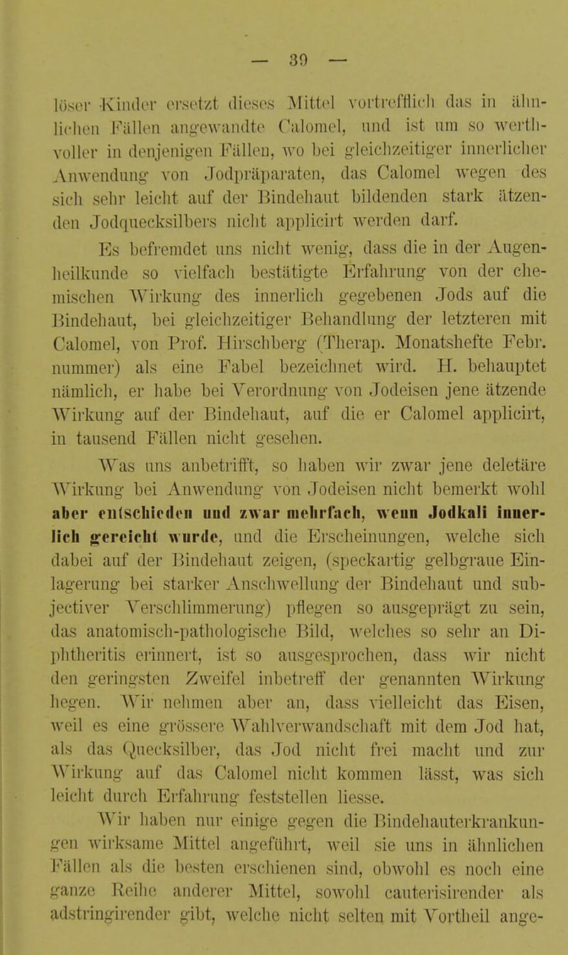 — 30 — lösor ■Kinder ersetzt dieses Mittel vorti'efflicli das in älm- licheu FixWen ang-ewaiidte Calomel, und ist um so wertli- Yoller in denjenig-en Fällen, wo bei gleiclizeitig-er innerlicher Amvendung- von Jodpräparaten, das Calomel wegen des sich sehr leicht auf der Bindehaut bildenden stark ätzen- den Jodquecksilbers nicht applicirt werden darf. Es befremdet uns nicht wenig, dass die in der Augen- heilkunde so vielfach bestätigte Erfahrung von der che- mischen Wirkung des innerlich gegebenen Jods auf die Bindehaut, bei gleichzeitiger Behandlung der letzteren mit Calomel, von Prof. Hirschberg (Therap. Monatshefte Febr. nummer) als eine Fabel bezeichnet wird. H. behauptet nämlich, er habe bei Verordnung von Jodeisen jene ätzende Wirkung auf der Bindehaut, auf die er Calomel applicirt, in tausend Fällen nicht gesehen. Was uns anbetrifft, so haben wir zwar jene deletäre Wirkung bei Anwendung von Jodeisen nicht bemerkt wohl aber entschieden iiud zwar nielirfacli, weun Jodkali inner- licli gereicht wurde, und die Erscheinungen, welche sich dabei auf der Bindehaut zeigen, (speckartig gelbgraue Ein- lagerung bei starker Anschwellung der Bindehaut und sub- jectiver Yerschlimmerung) pflegen so ausgeprägt zu sein, das anatomisch-pathologische Bild, welches so sehr an Di- phtheritis erinnert, ist so ausgesprochen, dass wir nicht den geringsten Zweifel inbetretf der genannten Wirkung hegen. Wir nehmen aber an, dass vielleicht das Eisen, Aveil es eine grössere Wahlverwandschaft mit dem Jod hat, als das Quecksilbei, das Jod nicht frei macht und zur Wirkung auf das Calomel nicht kommen lässt, was sich leicht durch Erfahrung feststellen Hesse. Wir haben nur einige gegen die Bindehauterkrankun- gen wii-ksame Mittel angeführt, weil sie uns in ähnlichen J'^'ällen als die besten erschienen sind, obwohl es noch eine ganze Reihe anderer Mittel, sowohl cauterisirender als adstringirender gibt, welche nicht selten mit Vortheil angc-
