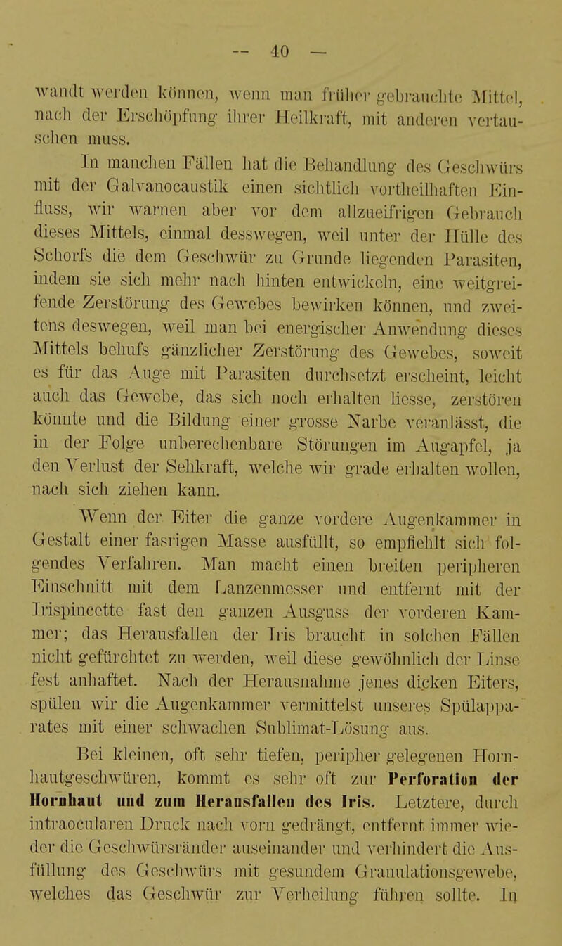 Avandt Avoi'dcn künnon, Avcnn man friilioi- g-ebranditc Mittel, nach der Erscliöpfnng- ilirer Heilkraft, mit anderen vertau- schen muss. In manclien Fällen hat die Behandlung- des Geschwüi's mit der Galvanocaustik einen sichtlich vortheilhaften Ein- fluss, wir Avarnen aber vor dem allzueifrig-cn Gebrauch dieses Mittels, einmal dessAveg-en, Aveil unter der Hülle des Schorfs die dem GescliAviir zu Grunde liegenden Parasiten, indem sie sich mehr nach hinten entAvickeln, eine Aveitgrei- fende Zerstörung des GeAvebes bcAvirken können, und zAvei- tens deswegen, Aveil man bei energischer AuAvendung dieses Mittels behufs gänzlicher Zei'störung des GcAvebes, soAveit es für das Auge mit Parasiten durchsetzt erscheint, leicht auch das GcAvebe, das sich noch erhalten Hesse, zerstören könnte und die Bildung einer grosse Narbe veranlässt, die in der Folge unberechenbare Störungen im Augapfel, ja den Verlust der Sehkraft, Avelche Avir grade erhalten Avollen, nach sich ziehen kann. Wenn der Eiter die ganze vordere Augenkammer in Gestalt einer fasrigen Masse ausfüllt, so empfiehlt sich fol- gendes Yerfahren. Man macht einen breiten peripheren Einschnitt mit dem Lanzenraesser und entfernt mit der Irispincette fast den ganzen Ausguss der vorderen Kam- mer; das Herausfallen der Tris braucht in solchen Fällen nicht gefürchtet zu Averden, Aveil diese geAvöhnlich der Linse fest anhaftet. Nach der Herausnahme jenes dicken Eiters, spülen wir die Augeukammer vermittelst unseres Spülappa- rates mit einer scliAvachen Sublimat-Lösung aus. Bei kleinen, oft sehr tiefen, peripher gelegeneu Horn- hautgeschAvüren, kommt es sehr oft zur rerloratiuii dor llorahaiit und zum llorausralleii des Iris. Letztere, durch intraocularen Druck nach vorn gedrängt, entfernt immer Avie- der die Gesclnvürsränder auseinander und verhindert die Aus- füllung des GescliAVürs mit gesundem GranuhitionsgeAvebe, Avelches das Gesclnvür zur Yerlieilung führen sollte. In