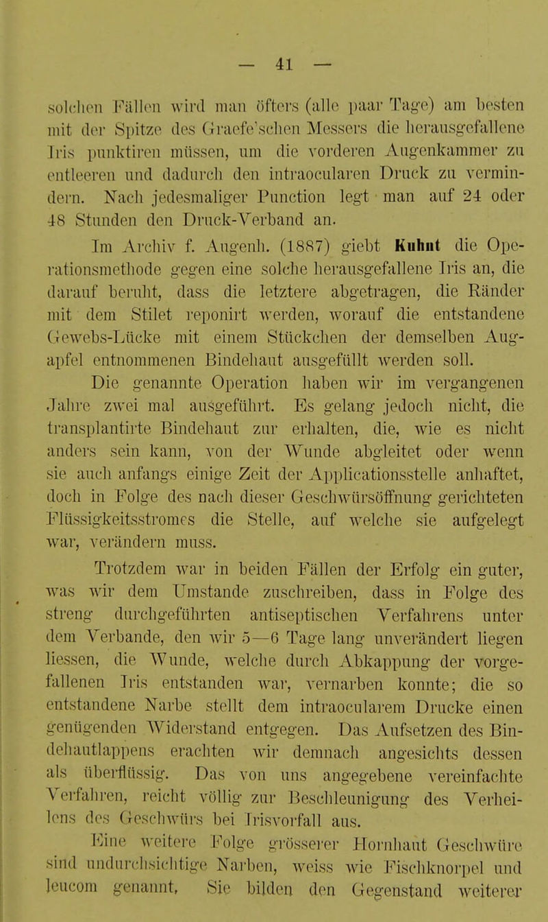 sülclien Fällen wird man öfters (alle paar Tag-e) am besten mit der Spitze des Graefe'sclien Messers die licransgefallene Iris pnnktiren müssen, um die vorderen Augenkammer zu entleeren und dadurch den intraocularen Druck zu vermin- dern. Nach jedesmalig-er Function legt man auf 24 oder 48 Stunden den Drnck-A^erband an. Im Archiv f. Augenh. (1887) giebt Kuhiit die Ope- i'ationsmethode gegen eine solche herausgefallene Iris an, die darauf beruht, dass die letztere abgetragen, die Ränder mit dem Stilet reponirt werden, worauf die entstandene Gewebs-Lücke mit einem Stückchen der demselben Aug- apfel entnommenen Bindehaut ausgefüllt werden soll. Die genannte Operation haben wir im vergangenen Jahre zwei mal ausgeführt. Es gelang jedoch nicht, die transplantirte Bindehaut zur erhalten, die, wie es nicht anders sein kann, von der Wunde abgleitet oder wenn sie auch anfangs einige Zeit der Applicationsstelle anhaftet, doch in Folge des nach dieser Geschwürsöffnung gerichteten Flüssigkeitsstromes die Stelle, auf welche sie aufgelegt war, verändern muss. Trotzdem war in beiden Fällen der Erfolg ein guter, was wir dem Umstände zuschreiben, dass in Folge des streng durchgeführten antiseptischen Verfalii'ens unter dem Verbände, den wir 5—6 Tage lang unverändert liegen Hessen, die Wunde, welche durch Abkappung der vorge- fallenen Iris entstanden wai', vernarben konnte; die so entstandene Narbe stellt dem intraocularem Drucke einen genügenden Widei'stand entgegen. Das Aufsetzen des Bin- dehautlappens erachten wir demnach angesichts dessen als überflüssig. Das von uns angegebene vereinfachte Verfahren, reicht völlig zur Beschleunigung des Verhei- lens des Geschwürs bei Irisvoifall aus. Eine weitere Folge grössei-er Hoi-iihaut Geschwüre sind undurchsichtige Narben, weiss wie Fischknorpel und leucom genannt. Sie bilden den Gegenstand weiterei'