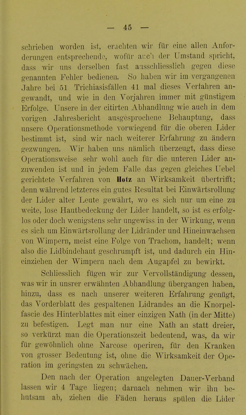 schrieben worden ist, eracliten wir- für eine allen Anfor- derungen entspi-eeliendo, wofür .arc'i der Umstand spricht, dass Avir uns derselben fast ausseidiesslich gegen diese o-enannten Fehler bedienen. So liaben wir im verg-ang-enen Jahre bei 51 Trichiasisfällen 41 mal dieses Verfahren an- gewandt, und wie in den Vorjahren immer mit günstig-em Erfolg-e. Unsere in der citirten Abliandlung wie auch in dem vorigen Jaliresbericht ausgesprochene Behauptung, dass unsere Operationsmethode voi'wiegend für die oberen Lider bestimmt ist, sind wir nach weiterer Erfahrung zu ändern gezwungen. AVir haben uns nämlich überzeugt, dass diese Operationsweise sehr wohl auch für die unteren Lider an- zuwenden ist und in jedem Falle das gegen gleiches Uebel gerichtete Verfahren von llolz an Wirksamkeit übertrifft; denn während letzteres ein gutes Resultat bei Einwärtsrollung der Lider alter Leute gewährt, wo es sich nur um eine zu weite, lose Hautbedeckung der Lider handelt, so ist es erfolg- los oder doch wenigstens sehr ungewiss in der Wirkung, wenn es sich um Einwärtsrollung der Lidränder und Hineinwaclisen von Wimpei-n, meist eine Folge von Trachom, handelt; wenn also die Lidbindehaut geschrumpft ist, und dadurch ein Hin- einziehen der Wimpern nacli dem Augapfel zu bewirkt. Schliesslich fügen wir zur Vervollständigung dessen, was wir in unsrer erwähnten Abhandlung übergangen haben, hinzu, dass es nach unserer weiteren Erfahrung genügt, das Vorderblatt des gespaltenen Lidrandes an die Knorpel- fascie des Hinterblattes mit einer einzigen Nath (in der Mitte) zu befestigen. Legt man nur eine Nath an statt dreier, so verkürzt man die Operationszeit bedeutend, was, da wir für gewöhnlich ohne Narcose operiren, für den Kranken von grosser Bedeutung ist, ohne die Wirksamkeit der Ope- ration im geringsten zu schwächen. Den nach der Operation angelegten Dauer-Verband lassen wir 4 Tage liegen; darnach nehmen wir ihn be- liutsam ab, ziehen die Fäden heraus spülen die Lider