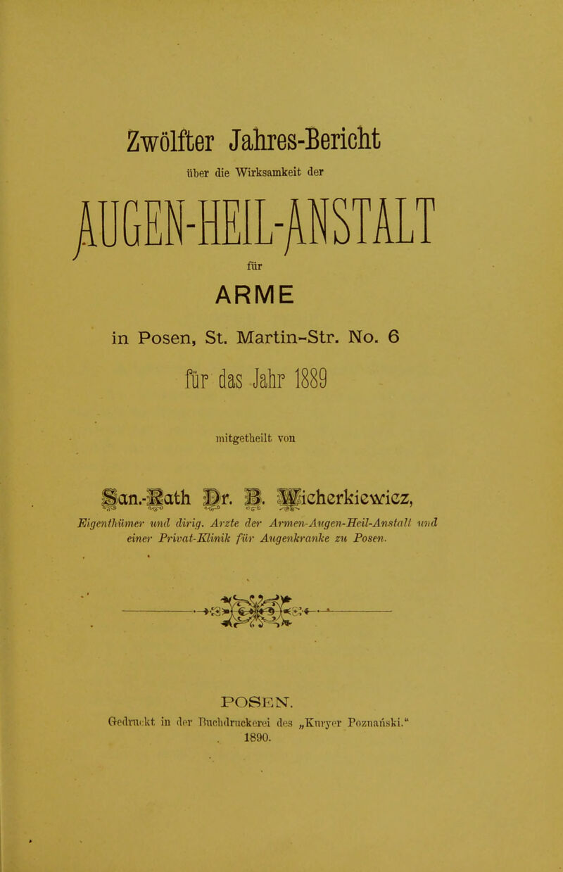 Zwölfter Jahres-Bericlit über die Wirksamkeit der jlUGEN-HEIL-^NSTALT für ARME in Posen, St. Martin-Str. No. 6 für das Jahr 1889 mitgetheilt von 8an.-Bath Pr. B. Sicherkiewicz, Eigenthümer und dirig. Arzte der Armen-Angen-Heil-Anstalt und einer Privat-Klinik für Augenkranke zu Posen. POSEN. Gedruckt in dov Bnclidnickorei dos „Kniynr Poznanski. 1890.