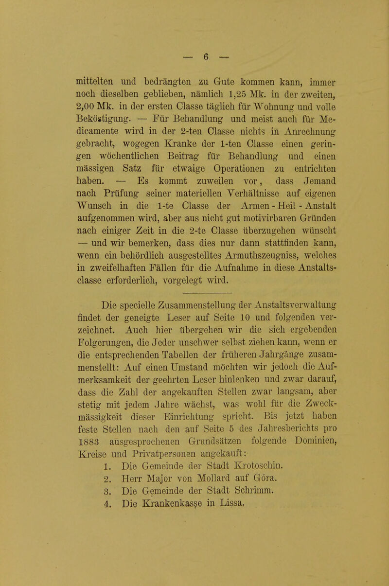 mittelten und bedrängten zu Gute kommen kann, immer noch dieselben geblieben, nämlich 1,25 Mk. in der zweiten, 2,00 Mk. in der ersten Classe täglich für Wohnung und volle Beköstigung. — Für Behandlung und meist auch für Me- dicamente wird in der 2-ten Classe nichts in Anrechnung gebracht, wogegen Kranke der 1-ten Classe einen gerin- gen wöchentlichen Beitrag für Behandlung und einen massigen Satz für etwaige Operationen zu entrichten haben. — Es kommt zuweilen vor, dass Jemand nach Prüfung seiner materiellen Verhältnisse auf eigenen Wunsch in die 1-te Classe der Ai-men - Heil - Anstalt aufgenommen wird, aber aus nicht gut motivirbaren Gründen nach einiger Zeit in die 2-te Classe überzugehen wünscht — und wir bemerken, dass dies nur dann stattfinden kann, wenn ein behördlich ausgestelltes Armuthszeugniss, welches in zweifelhaften Fällen für die Aufnahme in diese Anstalts- classe erforderlich, vorgelegt wird. Die specielle Zusammenstellung der Anstaltsverwaltimg findet der geneigte Leser auf Seite 10 und folgenden ver- zeichnet. Auch hier übergehen wir die sich ergebenden Folgerungen, die Jeder unschwer selbst ziehen kann, wenn er die entsprechenden Tabellen der früheren Jahrgänge zusam- menstellt: Auf einen Umstand möchten wir jedoch die Auf- merksamkeit der geehi'ten Leser hinlenken und zwar darauf, dass die Zahl der angekauften Stellen zwar langsam, aber stetig mit jedem Jahre wächst, was wohl für die Zweck- mässigkeit dieser Einrichtung spricht. Bis jetzt haben feste Stellen nach den auf Seite 5 des Jahresberichts pro 1883 ausgesprochenen Grundsätzen folgende Dominien, Kreise und Privatpersonen angekauft: 1. Die Gemeinde der Stadt Krotoschin. 2. Herr Major von Mollard auf Göra. 3. Die Gemeinde der Stadt Schrimm.