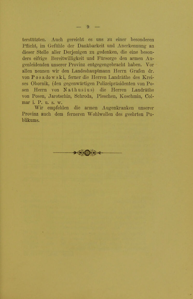 terstlitzten. Auch gereicht es uns zu einer besonderen Pflicht, im Gefühle der Dankbarkeit und Anerkennung an dieser Stelle aller Derjenigen zu gedenken, die eine beson- ders eifrige Bereitwilligkeit und Fürsorge den armen Au- genleidenden unserer Provinz entgegengebracht haben. Vor allen nennen wir den Landeshauptmann Herrn Grafen dr. von P 0 s a do w s k i, ferner die Herren Landräthe des Krei- ses Obornik, (den gegenwärtigen Polizeipräsidenten von Po- sen Herrn von Nathusius) die Herren Landräthe von Posen, Jarotscliin, Schroda, Pieschen, Koschmin, Col- mar i. P. u. s. w. Wir empfehlen die armen Augenki-anken unserer Provinz auch dem ferneren Wohhvollen des geehrten Pu- blikums.