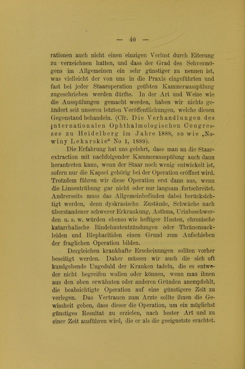 rationen auch nicht einen einzigen Verlust durch Eiterung- zu verzeichnen hatten, und dass der Grad des Sehvermö- gens im Allgemeinen ein sehr günstiger zu nennen ist, was vielleicht der von uns in die Praxis eingefühi-ten und fast bei jeder Staaroperation geübten Kammerausspülung zugeschrieben werden dürfte. In der Art und Weise wie die Ausspülungen gemacht werden, haben wir nichts ge- ändert seit unseren letzten Yeröffentlichungen, welche diesen Gegenstand behandeln. (Cfr. Die Verhandlungen des internationalen Ophthalmologischen Congres- ses zu Heidelberg im Jahre 1888, so wie „No- winy Lekarskie No 1, 1889). Die Erfahrung hat uns gelehrt, dass man an die Staar- extraction mit nachfolgender Kammerausspülung auch dann herantreten kann, wenn der Staar noch wenig entwickelt ist, sofern nur die Kapsel gehörig bei der Operation eröffnet wird. Trotzdem führen wir diese Operation erst dann aus, wenn die Linsentrübung gar nicht oder nur langsam fortschreitet. Andrerseits muss das Allgemeinbefinden dabei berücksich- tigt werden, denn dyskrasische Zustände, Schwäche nach überstandener schwerer Erkrankung, Asthma, Urinbeschwer- den u. s. w. würden ebenso wie heftiger Husten, chronische katarrhalische Bindehautentzündungen oder Thränensack- leiden und Blepharitiden einen Grund zum Aufschieben der fraglichen Operation bilden. Dergleichen krankliafte Erscheinungen sollten vorher beseitigt werden. Daher müssen wir auch die sich oft kundgebende Ungeduld der Kranken tadeln, die es entwe- der nicht begreifen wollen oder können, wenn man ihnen aus den oben erwähnten oder anderen Gründen anempfiehlt, die beabsichtigte Operation auf eine günstigere Zeit zu verlegen. Das Vertrauen zum Arzte sollte ihnen die Ge- wissheit geben, dass dieser die Operation, um ein möglichst günstiges Resultat zu erzielen, nach bester Art und zu einer Zeit ausführen wird, die er als die geeignetste erachtet.