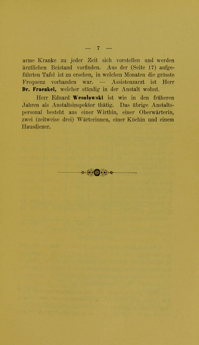 arme Kranke zu jeder Zeit sicli vorstellen und werden ärztlichen Beistand vorfinden. Aus der (Seite 17) aufge- führten Tafel ist zu ersehen, in welchen Monaten die grösste Frequenz vorhanden war. — Assistenzarzt ist Herr Dr. Fraeokel, welcher ständig in der Anstalt wohnt. Herr Eduard Wesolowski ist wie in den früheren Jahren als Anstaltsinspektor thätig. Das übrige Anstalts- personal besteht aus einer Wirthin, einer Oberwärterin, zwei (zeitweise drei) Wärterinnen, einer Köchin und einem Hausdiener.