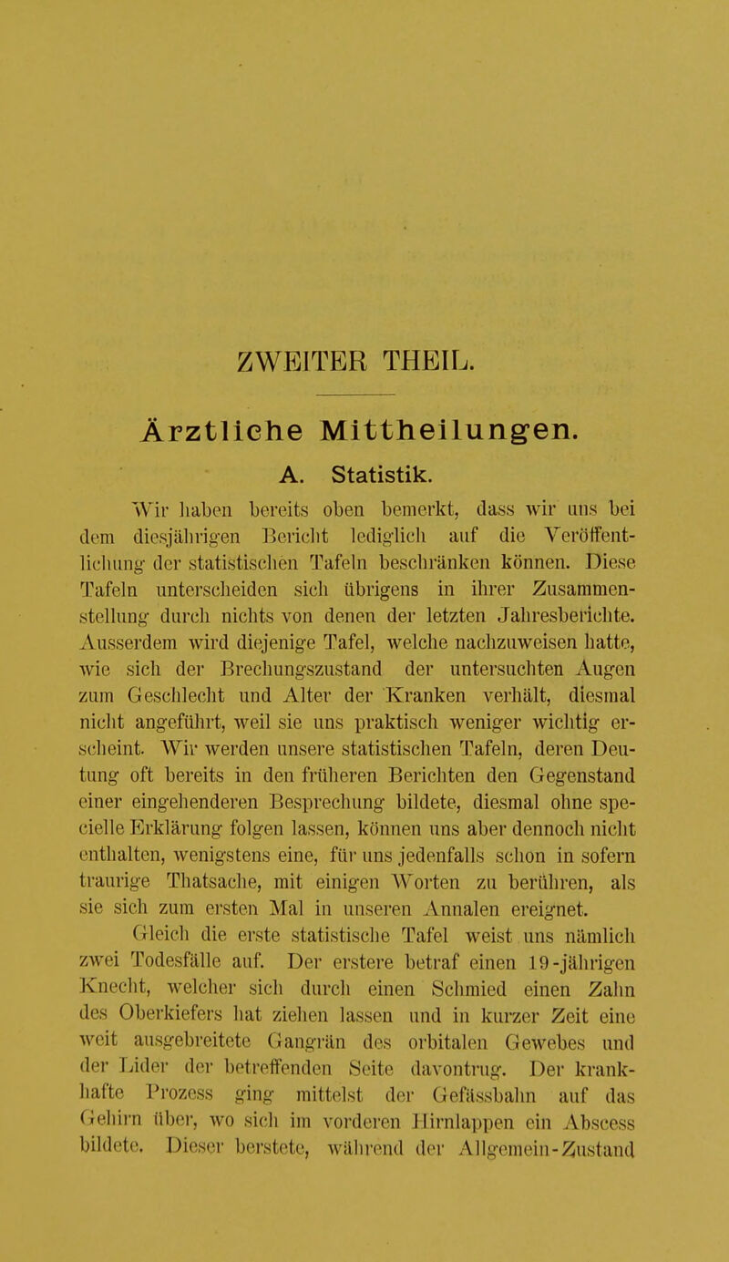 ZWEITER THEIL. Ärztliche Mittheilungen. A. Statistik. Wir liaben bereits oben bemerkt, dass wir uns bei dem diesjährig-en Bericlit lediglicli auf die Veröffent- lichung der statistisclien Tafeln beschränken können. Diese Tafeln unterscheiden sich übrigens in ihrer Zusammen- stellung durch nichts von denen der letzten Jahresberichte. Ausserdem wird diejenige Tafel, welche nachzuweisen hatte, wie sich der Brechungszustand der untersuchten Augen zum Geschlecht und Alter der Kranken verhält, diesmal nicht angeführt, weil sie uns praktisch weniger wichtig er- scheint. Wir werden unsere statistischen Tafeln, deren Deu- tung oft bereits in den früheren Berichten den Gegenstand einer eingehenderen Besprechung bildete, diesmal ohne spe- cielle Erklärung folgen lassen, können uns aber dennoch nicht enthalten, wenigstens eine, ü\r uns jedenfalls schon in sofern traurige Thatsache, mit einigen Worten zu berühren, als sie sich zum ersten Mal in unseren Annalen ereignet. Gleich die erste statistische Tafel weist uns nämlich zwei Todesfälle auf. Der erstere betraf einen 19-jährigen Knecht, welcher sich durch einen Schmied einen Zahn des Oberkiefers hat ziehen lassen und in kurzer Zeit eine weit ausgebreitete Gangi'än des orbitalen Gewebes nnd der Lider der betreffenden Seite davontrug. Der krank- hafte Prozess ging mittelst der Gefässbahn auf das Ciehii-n über, wo sich im vorderen Hirnlappen ein Abscess bildete. Dieser berstete, wähi-end der Allgemein-^^ustand