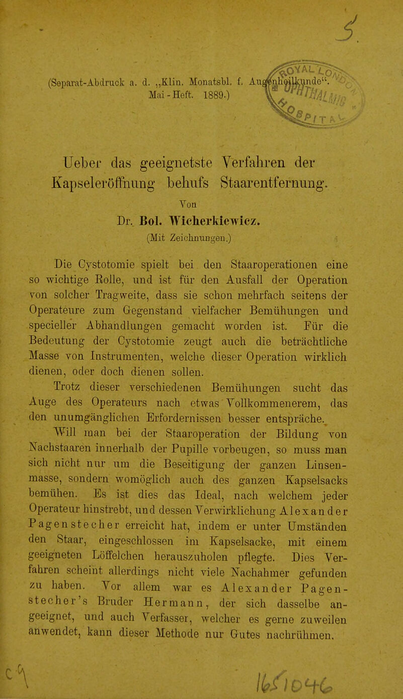 5 ^VAL Mai-Heft. 1889.) (Separat-Abdruck a. d. „Klin. Monatsbl, f, Aii^h^JJ^nde''/' üeber das geeignetste Verfahren der Kapseleröffnung behufs Staarentfernung. Von Dr, Bol. Wicherkiewicz. (Mit ZeichnuDgeu.) • Die Cystotomie spielt bei den Staaroperationen eine so wichtige EoJle, und ist für den Ausfall der Operation von solcher Tragweite, dass sie schon mehrfach seitens der Operateure zum Gegenstand vielfacher Bemühungen und specieller Abhandlungen gemacht worden ist. Für die Bedeutung der Cystotomie zeugt auch die beträchtliche Masse von Instrumenten, welche dieser Operation wirklich dienen, oder doch dienen sollen. Trotz dieser verschiedenen Bemühungen sucht das Auge des Operateurs nach etwas Vollkommenerem, das den unumgänglichen Erfordernissen besser entspräche.^ Will man bei der Staaroperation der Bildung von Nachstaaren innerhalb der Pupille vorbeugen, so muss man sich nicht nur um die Beseitigung der ganzen Linsen- masse, sondern womöglich auch des ganzen Kapselsacks bemühen. Es ist dies das Ideal, nach welchem jeder Operateur hinstrebt, und dessen Verwirklichung Alexander Pagenstecher erreicht hat, indem er unter Umständen den Staar, eingeschlossen im Kapselsacke, mit einem geeigneten Löffelchen herauszuholen pflegte. Dies Ver- fahren scheint allerdings nicht viele Nachahmer gefunden zu haben. Vor allem war es Alexander Pagen- stecher's Bruder Hermann, der sich dasselbe an- geeignet, und auch Verfasser, welcher es gerne zuweilen anwendet, kann dieser Methode nur Gutes nachrühmen.