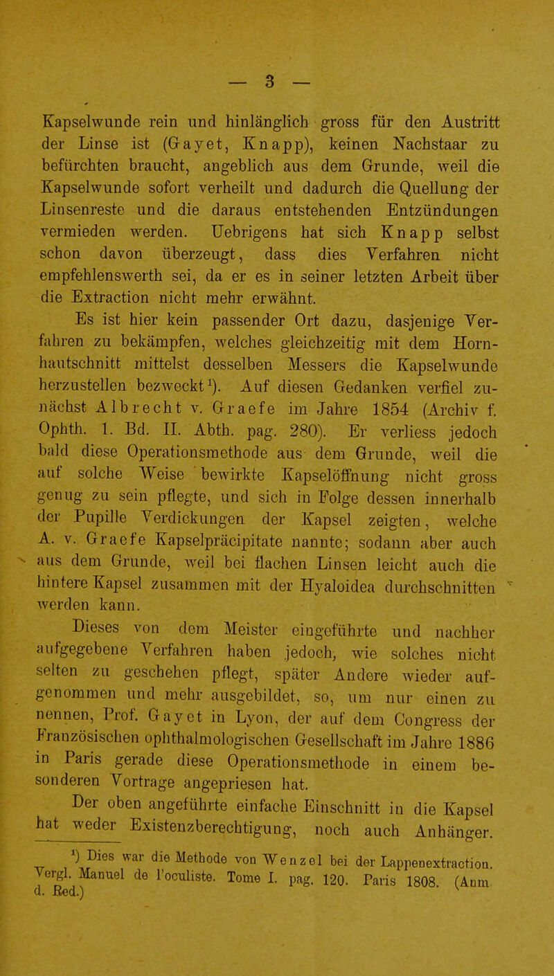 Kapselwunde rein und hinlänglich gross für den Austritt der Linse ist (Grayet, Knapp), keinen Nachstaar zu befürchten braucht, angeblich aus dem Grunde, Aveil die Kapselwunde sofort verheilt und dadurch die Quellung der Liusenreste und die daraus entstehenden Entzündungen vermieden werden, üebrigens hat sich Knapp selbst schon davon überzeugt, dass dies Verfahren nicht empfehlenswerth sei, da er es in seiner letzten Arbeit über die Extraction nicht mehr erwähnt. Es ist hier kein passender Ort dazu, dasjenige Ver- fahren zu bekämpfen, welches gleichzeitig mit dem Horn- hautschnitt mittelst desselben Messers die Kapselwunde herzustellen bezweckt^). Auf diesen Gedanken verfiel zu- nächst AI brecht v. Graefe im Jahre 1854 (Archiv f. Ophth. 1. Bd. II. Abth. pag. 280). Er verliess jedoch bald diese Operationsmethode aus dem Grunde, weil die auf solche Weise bewirkte Kapselötfnung nicht gross genug zu sein pflegte, und sich in Folge dessen innerhalb der Pupille Verdickungen der Kapsel zeigten, welche A. V. Graefe Kapselpräcipitate nannte; sodann aber auch aus dem Grunde, weil bei flachen Linsen leicht auch die hintere Kapsel zusammen mit der Hyaloidea durchschnitten werden kann. Dieses von dem Meister eingeführte und nachher aufgegebene Verfahren haben jedoch, wie solches nicht selten zu geschehen pflegt, später Andere wieder auf- genommen und mehr ausgebildet, so, um nur einen zu nennen, Prof. Gay et in Lyon, der auf dem Congress der Französischen ophthalmologischen Gesellschaft im Jahre 1886 in Paris gerade diese Operationsmethode in einem be- sonderen Vortrage angepriesen hat. Der oben angeführte einfache Einschnitt in die Kapsel •hatjveder^ Existenzberechtigung, noch auch Anhänger. ») Dies war die Methode von Wenzel bei der Laprenextractioa yergl. Manuel de Toculiste. Tome I. pag. 120. Paris 1808. (Anm. d. ßed.) ^