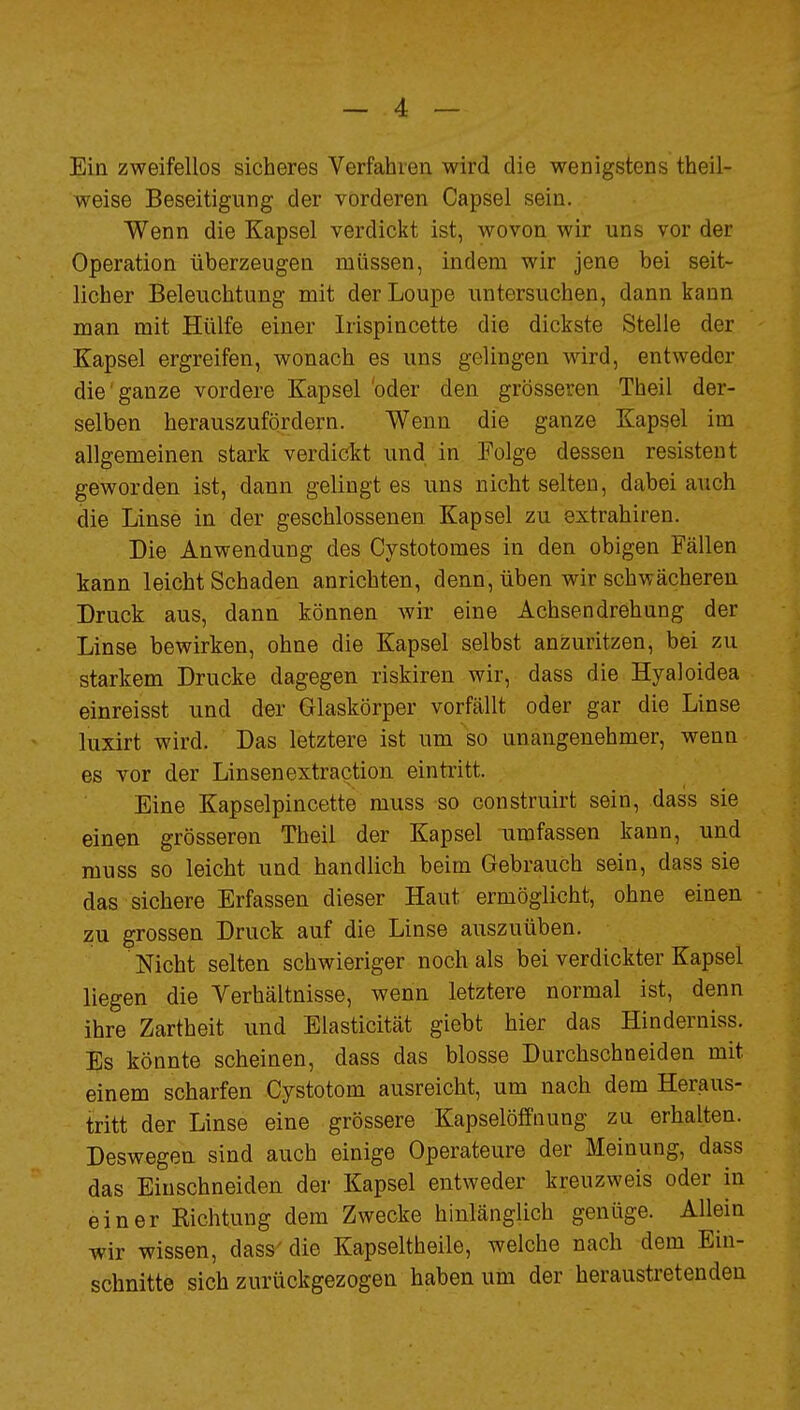 Ein zweifellos sicheres Verfahren wird die wenigstens theil- weise Beseitigung der vorderen Capsel sein. Wenn die Kapsel verdickt ist, wovon wir uns vor der Operation überzeugen müssen, indem wir jene bei seit- licher Beleuchtung mit derLoupe untersuchen, dann kann man mit Hülfe einer Irispincette die dickste Stelle der Kapsel ergreifen, wonach es uns gelingen wird, entweder die ganze vordere Kapsel oder den grösseren Theil der- selben herauszufordern. Wenn die ganze Kapsel im allgemeinen stark verdickt und in Folge dessen resistent geworden ist, dann gelingt es uns nicht selten, dabei auch die Linse in der geschlossenen Kapsel zu extrahiren. Die Anwendung des Cystotomes in den obigen Fällen kann leicht Schaden anrichten, denn, üben wir schwächeren Druck aus, dann können wir eine Achsen drehung der Linse bewirken, ohne die Kapsel selbst anzuritzen, bei zu starkem Drucke dagegen riskiren wir, dass die Hyaloidea einreisst und der Glaskörper vorfällt oder gar die Linse luxirt wird. Das letztere ist um so unangenehmer, wenn es vor der Linsenextraction eintritt. Eine Kapselpincette muss so construirt sein, dass sie einen grösseren Theil der Kapsel umfassen kann, und muss so leicht und handlich beim Gebrauch sein, dass sie das sichere Erfassen dieser Haut ermöglicht, ohne einen zu grossen Druck auf die Linse auszuüben. Nicht selten schwieriger noch als bei verdickter Kapsel liegen die Verhältnisse, wenn letztere normal ist, denn ihre Zartheit und Elasticität giebt hier das Hinderniss. Es könnte scheinen, dass das blosse Durchschneiden mit einem scharfen Cystotom ausreicht, um nach dem Heraus- tritt der Linse eine grössere Kapselöffnung zu erhalten. Deswegen sind auch einige Operateure der Meinung, dass das Einschneiden der Kapsel entweder kreuzweis oder in einer Eichtung dem Zwecke hinlänglich genüge. Allein wir wissen, dass'die Kapseltheile, welche nach dem Ein- schnitte sich zurückgezogen haben um der heraustretenden