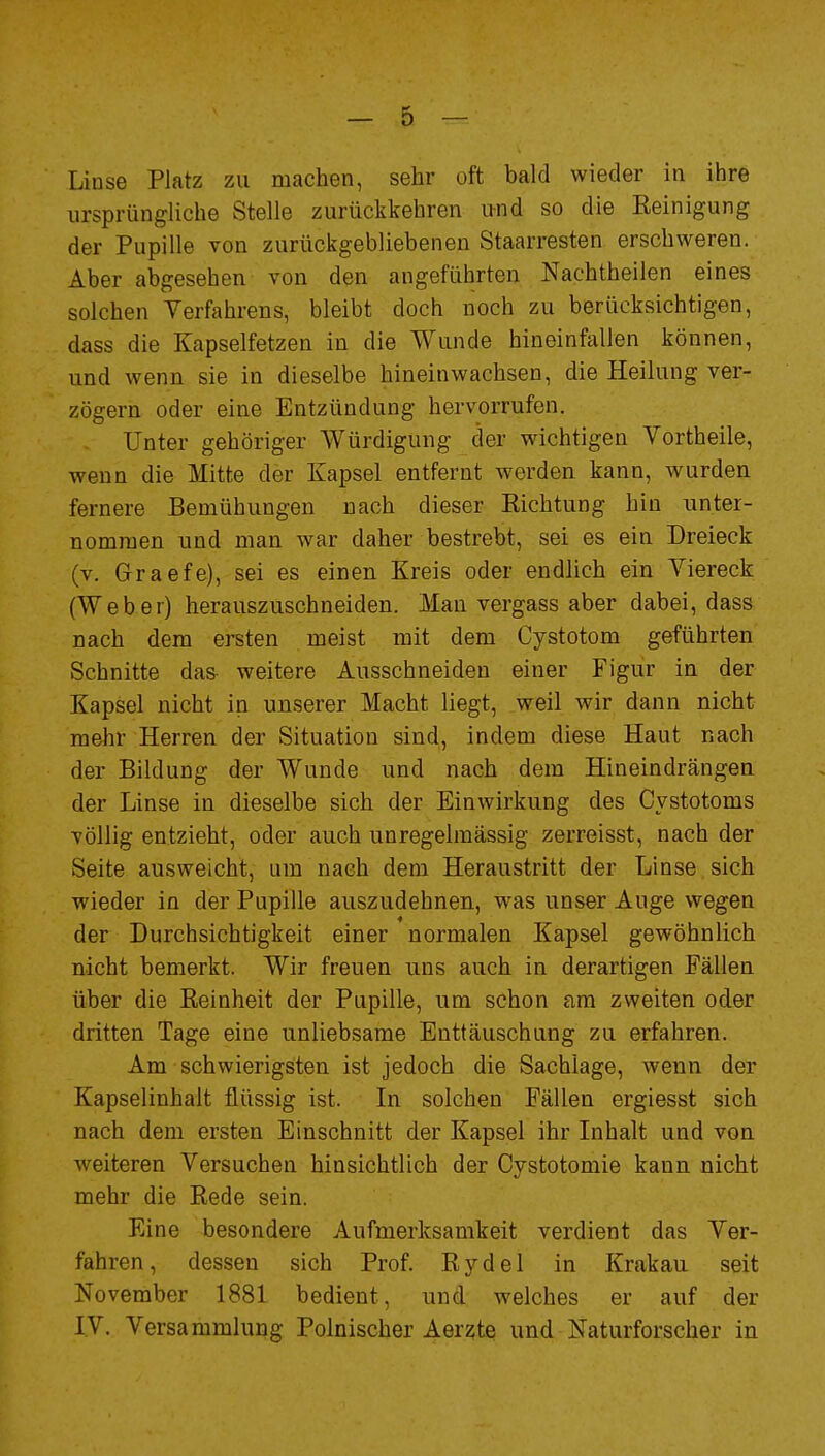 Linse Platz zu machen, sehr oft bald wieder in ihre ursprüngliche Stelle zurückkehren und so die Reinigung der Pupille von zurückgebliebenen Staarresten erschweren. Aber abgesehen von den angeführten Nachtheilen eines solchen Verfahrens, bleibt doch noch zu berücksichtigen, dass die Kapselfetzen in die Wunde hineinfallen können, und wenn sie in dieselbe hineinwachsen, die Heilung ver- zögern oder eine Entzündung hervorrufen. Unter gehöriger Würdigung der wichtigen Vortheile, wenn die Mitte der Kapsel entfernt worden kann, wurden fernere Bemühungen nach dieser Richtung hin nntei- nomraen und man war daher bestrebt, sei es ein Dreieck (v. Graefe), sei es einen Kreis oder endlich ein Viereck (Weber) herauszuschneiden. Man vergass aber dabei, dass nach dem ersten meist mit dem Cystotom geführten Schnitte das weitere Ausschneiden einer Figur in der Kapsel nicht in unserer Macht liegt, weil wir dann nicht mehr Herren der Situation sind, indem diese Haut nach der Bildung der Wunde und nach dem Hineindrängen der Linse in dieselbe sich der Einwirkung des Cystotoms völlig entzieht, oder auch unregelmässig zerreisst, nach der Seite ausweicht, um nach dem Heraustritt der Linse sich wieder in der Pupille auszudehnen, was unser Auge wegen der Durchsichtigkeit einer normalen Kapsel gewöhnlich nicht bemerkt. Wir freuen uns auch in derartigen Fällen über die Reinheit der Pupille, um schon am zweiten oder dritten Tage eine unliebsame Enttäuschung zu erfahren. Am schwierigsten ist jedoch die Sachlage, wenn der Kapselinhalt flüssig ist. In solchen Fällen ergiesst sich nach dem ersten Einschnitt der Kapsel ihr Inhalt und von weiteren Versuchen hinsichtlich der Cystotomie kann nicht mehr die Rede sein. Eine besondere Aufmerksamkeit verdient das Ver- fahren, dessen sich Prof. Rydel in Krakau seit November 1881 bedient, und welches er auf der IV. Versammlung Polnischer Aerzte und Naturforscher in