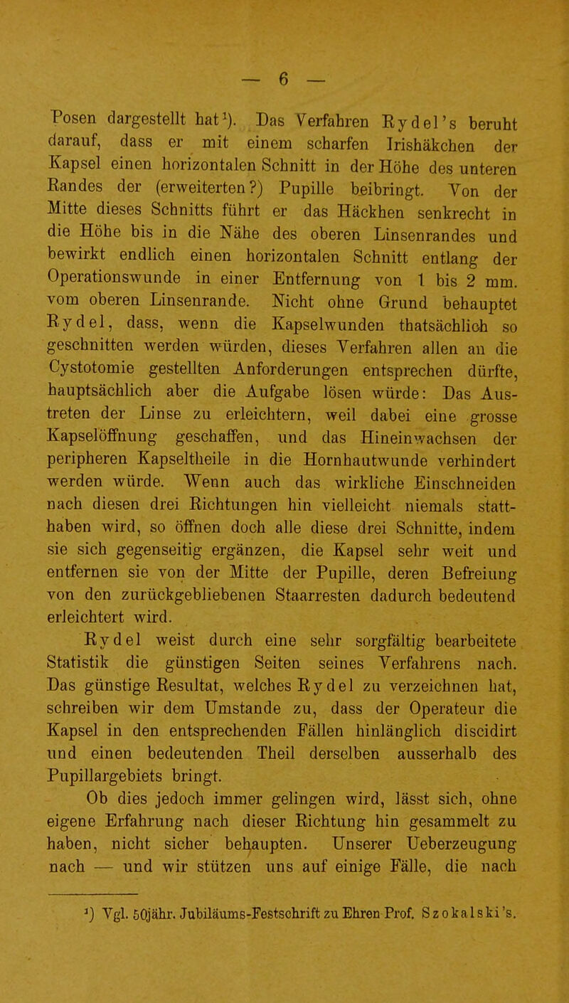 Posen dargestellt hat^). Das Verfahren Rydel's beruht darauf, dass er mit einem scharfen Irishäkchen der Kapsel einen horizontalen Schnitt in der Höhe des unteren Eandes der (erweiterten?) Pupille beibringt. Von der Mitte dieses Schnitts führt er das Häckhen senkrecht in die Höhe bis in die Nähe des oberen Linsenrandes und bewirkt endlich einen horizontalen Schnitt entlang der Operationswunde in einer Entfernung von t bis 2 mm. vom oberen Linsenrande. Nicht ohne Grund behauptet Rydel, dass, wenn die Kapselwunden thatsächlioh so geschnitten werden würden, dieses Verfahren allen au die Cystotomie gestellten Anforderungen entsprechen dürfte, hauptsächlich aber die Aufgabe lösen würde: Das Aus- treten der Linse zu erleichtern, weil dabei eine grosse KapselöfFnung geschaffen, und das Hineinwachsen der peripheren Kapseltheile in die Hornhautwunde verhindert werden würde. Wenn auch das wirkliche Einschneiden nach diesen drei Richtungen hin vielleicht niemals statt- haben wird, so öffnen doch alle diese drei Schnitte, indem sie sich gegenseitig ergänzen, die Kapsel sehr weit und entfernen sie von der Mitte der Pupille, deren Befreiung von den zurückgebliebenen Staarresten dadurch bedeutend erleichtert wird. Rydel weist durch eine sehr sorgfältig bearbeitete Statistik die günstigen Seiten seines Verfahrens nach. Das günstige Resultat, welches Rydel zu verzeichnen hat, schreiben wir dem Umstände zu, dass der Operateur die Kapsel in den entsprechenden Fällen hinlänglich discidirt und einen bedeutenden Theil derselben ausserhalb des Pupillargebiets bringt. Ob dies jedoch immer gelingen wird, lässt sich, ohne eigene Erfahrung nach dieser Richtung hin gesammelt zu haben, nicht sicher behaupten. Unserer Ueberzeugung nach — und wir stützen uns auf einige Fälle, die nach Vgl. öOjähr. Jubiläums-Festschrift zu Ehren Prof. Szokalski's,