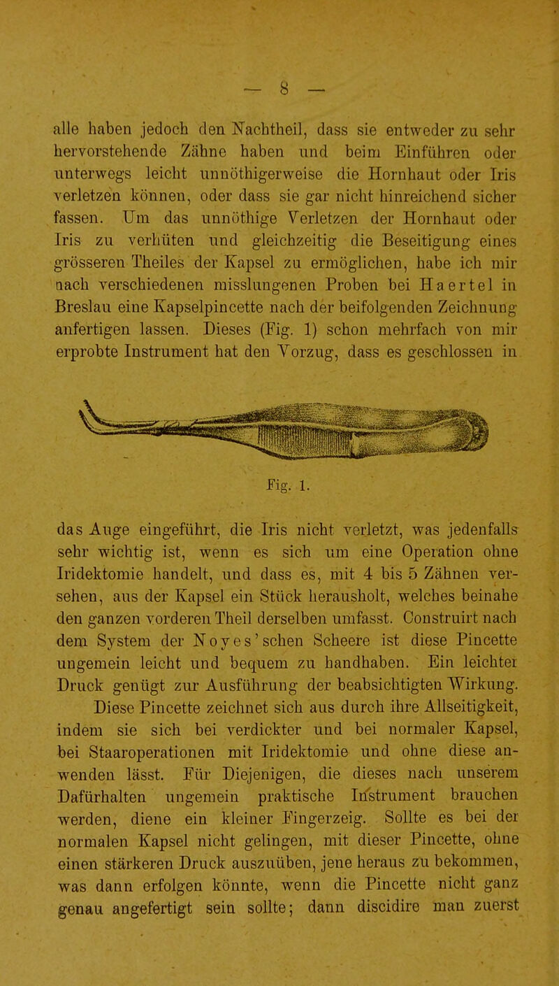 alle haben jedoch den Nachtheil, dass sie entweder zu sehr hervorstehende Zähne haben und beim Einführen oder unterwegs leicht unnöthigerweise die Hornhaut oder Iris verletzen können, oder dass sie gar nicht hinreichend sicher fassen. Um das unnöthige Verletzen der Hornhaut oder Iris zu verhüten und gleichzeitig die Beseitigung eines grösseren Theiles der Kapsel zu ermöglichen, habe ich mir □ach verschiedenen misslungenen Proben bei Haertel in Breslau eine Kapselpincette nach der beifolgenden Zeichnung anfertigen lassen. Dieses (Fig. 1) schon mehrfach von mir erprobte Instrument hat den Vorzug, dass es geschlossen in Fig. 1. das Auge eingeführt, die Iris nicht verletzt, was jedenfalls sehr wichtig ist, wenn es sich um eine Operation ohne Iridektomie handelt, und dass es, mit 4 bis 5 Zähnen ver- sehen, aus der Kapsel ein Stück lierausholt, welches beinahe den ganzen vorderen Theil derselben umfasst. Construirt nach dem System der Neyes'sehen Scheere ist diese Pincette ungemein leicht und bequem zu handhaben. Ein leichter Druck genügt zur Ausführung der beabsichtigten Wirkung. Diese Pincette zeichnet sich aus durch ihre Allseitigkeit, indem sie sich bei verdickter und bei normaler Kapsel, bei Staaroperationen mit Iridektomie und ohne diese an- w^enden lässt. Für Diejenigen, die dieses nach unserem Dafürhalten ungemein praktische Iristrument brauchen werden, diene ein kleiner Fingerzeig. Sollte es bei der normalen Kapsel nicht gelingen, mit dieser Pincette, ohne einen stärkeren Druck auszuüben, jene heraus zu bekommen, was dann erfolgen könnte, wenn die Pincette nicht ganz genau angefertigt sein sollte; dann discidire man zuerst