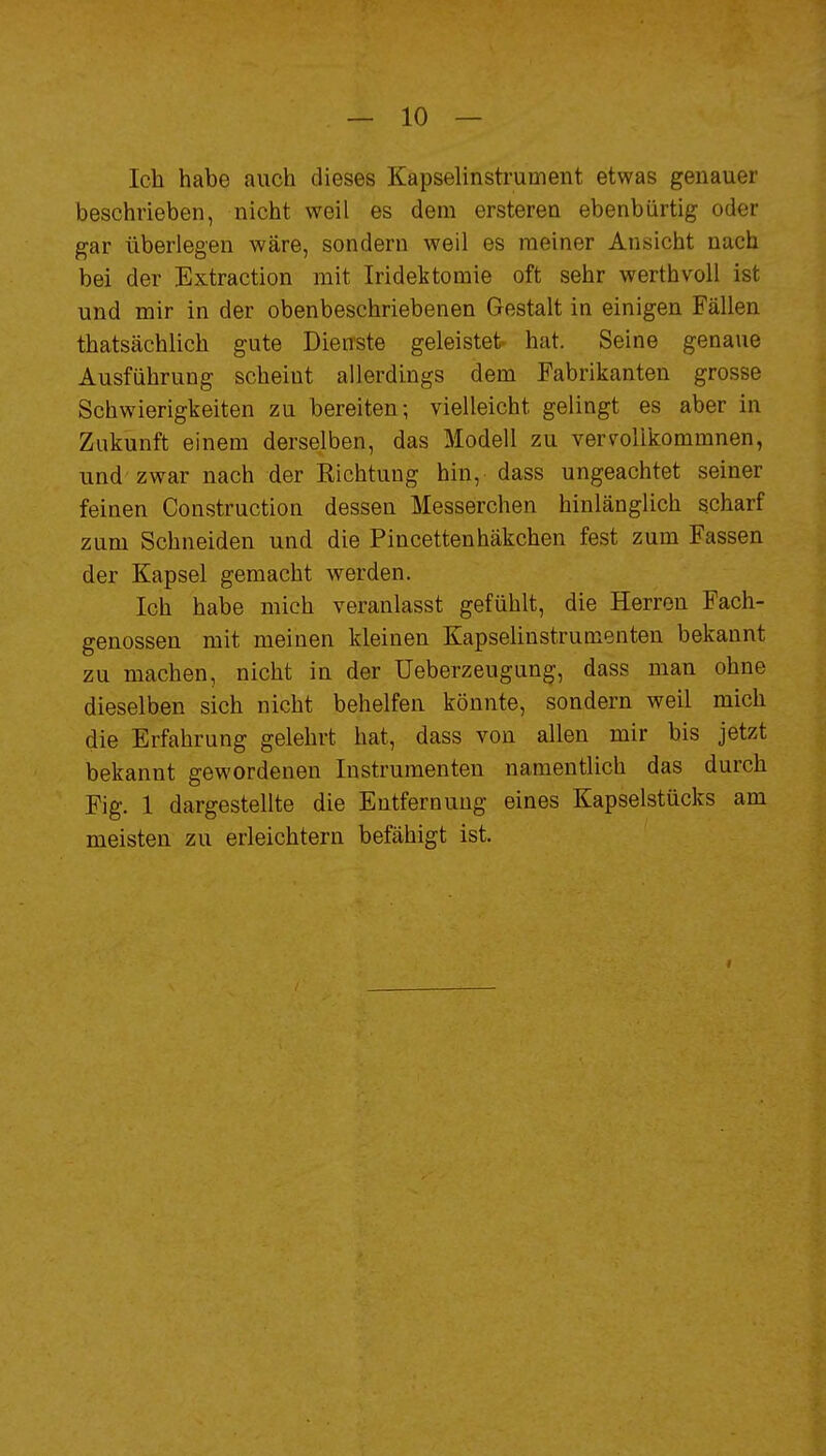 Ich habe auch dieses Kapselinstrument etwas genauer beschrieben, nicht weil es dem ersteren ebenbürtig oder gar überlegen wäre, sondern weil es meiner Ansicht nach bei der Extraction mit Iridektomie oft sehr werthvoll ist und mir in der obenbeschriebenen Gestalt in einigen Fällen thatsächlich gute Dienste geleistet hat. Seine genaue Ausführung scheint allerdings dem Fabrikanten grosse Schwierigkeiten zu bereiten; vielleicht gelingt es aber in Zukunft einem derselben, das Modell zu vervollkommnen, und zwar nach der Richtung hin, dass ungeachtet seiner feinen Construction dessen Messerchen hinlänglich scharf zum Schneiden und die Pincettenhäkchen fest zum Fassen der Kapsel gemacht werden. Ich habe mich veranlasst gefühlt, die Herren Fach- genossen mit meinen kleinen Kapselinstrumenten bekannt zu machen, nicht in der Ueberzeugung, dass man ohne dieselben sich nicht behelfen könnte, sondern weil mich die Erfahrung gelehrt hat, dass von allen mir bis jetzt bekannt gewordenen Instrumenten namentlich das durch Fig. 1 dargestellte die Entfernung eines Kapselstücks am meisten zu erleichtern befähigt ist. I