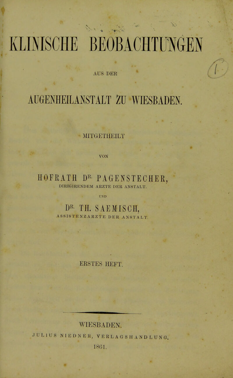 KLINISCHE BEOBACHTÜIGEN AUS DER ÄUGENHEILANSTÄLT ZU WIESBADEN. MITGETHEILT VON HOFßATH DR PAGENSTECHEß, DIRIGIRENDEM ARZTE DER ANSTALT. UND DR- TH. SAEMISCH, ASSISTENZARZTE DER ANSTALT. ERSTES HEFT. J U L 1 ü S WIESBADEN. N 1 L: D N E K, V E R L A G S H A N D L U N G. 18G1.