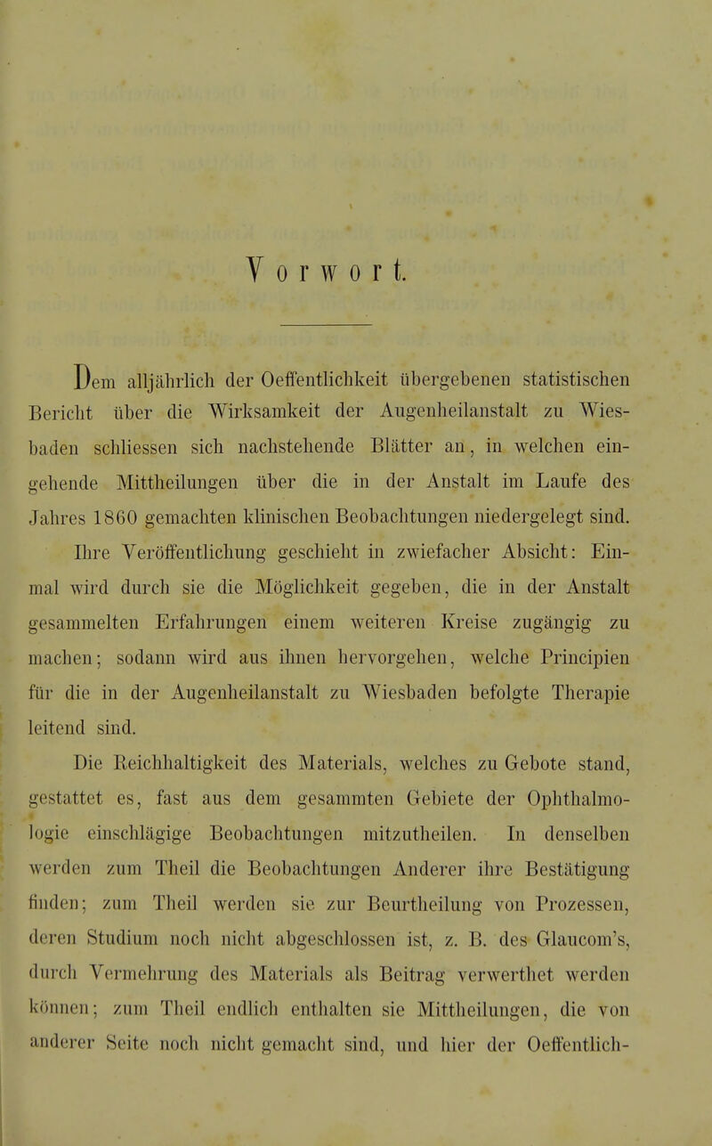 Vorwort. Dem alljährlich der Oeffentlichkeit tibergebenen statistischen Bericht über die Wirksamkeit der Aiigenheilanstalt zu Wies- baden schliessen sich nachstehende Blätter an, in welchen ein- gehende Mittheilungen über die in der Anstalt im Laufe des Jahres 1860 gemachten klinischen Beobachtungen niedergelegt sind. Ihre Veröffentlichung geschieht in zwiefacher Absicht: Ein- mal wird durch sie die Möglichkeit gegeben, die in der Anstalt gesammelten Erfahrungen einem weiteren Kreise zugängig zu machen; sodann wird aus ihnen hervorgehen, welche Principien für die in der Augenheilanstalt zu Wiesbaden befolgte Therapie leitend sind. Die Eeichhaltigkeit des Materials, welches zu Gebote stand, gestattet es, fast aus dem gesamraten Gebiete der Ophthalmo- logie einschlägige Beobachtungen mitzutheilen. In denselben werden zum Theil die Beobachtungen Anderer ihre Bestätigung finden; zum Theil werden sie zur Beurtheilung von Prozessen, deren Studium noch nicht abgeschlossen ist, z. B. des Glaucom's, durch Vermehrung des Materials als Beitrag verwerthet werden können; zum Theil endlich enthalten sie Mittheilungen, die von anderer Seite noch niclit gemacht sind, und hier der Oeffentlich-