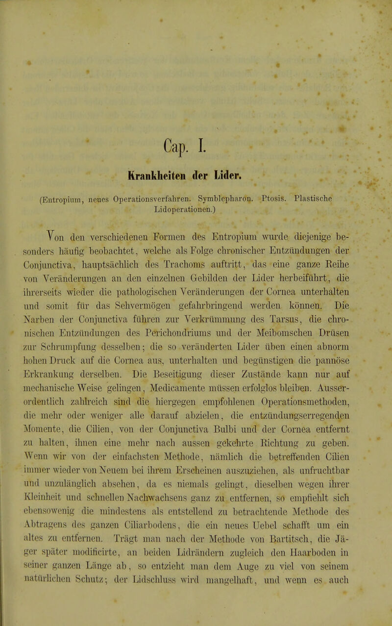 Krankheiten der Lider. (Entropium, neues Operationsverfahren. Symblepharon. Ptosis. Plastische Lidoperationen.) Yon den verschiedenen Formen des Entropium wurde diejenige be- sonders häufig beobachtet, welche als Folge chronischer Entzündungen der Conjunctiva, hauptsächlich des Trachoms auftritt, das eine ganze Reihe von Veränderungen an den einzelnen Gebilden der Lider herbeiführt, die ihrerseits wieder die pathologischen Veränderungen der Cornea unterhalten und somit für das Sehvermögen gefahrbringend werden können. Die Narben der Conjunctiva führen zur Verkrümnumg des Tarsus, die chro- nischen Entzündungen des Perichondriums und der Meibomschen Drüsen zur Schrumpfung desselben; die so veränderten Lider üben einen abnorm hohen Druck auf die Cornea aus, unterhalten und begünstigen die pannöse Erkrankung derselben. Die Beseitigung dieser Zustände kann nur auf mechanische Weise gelingen, Medicamente müssen erfolglos bleiben. Ausser- ordentlich zahlreich sind die hiergegen empfotüenen Operationsmethoden, die mehr oder weniger alle darauf abzielen, die entzündungserregenden Momente, die Cüien, von der Conjunctiva Bulbi und der Cornea entfernt zu halten, ihnen eine mehr nach aussen gekehrte Richtung zu geben. Wenn wir von der einfachsten Methode, nämlich die betreffenden Cihen innner wieder von Neuem bei ihrem Erscheinen auszuziehen, als unfruchtbar und unzulänghch absehen, da es niemals gelingt, dieselben wegen ihrer Kleinheit und schnellen Nachwachsens ganz zu entfernen, so empfiehlt sich ebensowenig die mindestens als entstellend zu betrachtende Methode des Äbtragens des ganzen Ciliarbodens, die eüi neues Uebel schnft't um eni altes zu entfernen. Trägt man nach der Methode von Bartitsch, die Jä- ger später modificirtc, an beiden Lidrändern zugleich den Haarboden in seiner ganzen Länge ab, so entzieht man dem Auge zu viel von seinem natürliclien Schutz; der Lidschluss wh-d mangelhaft, und wenn es auch