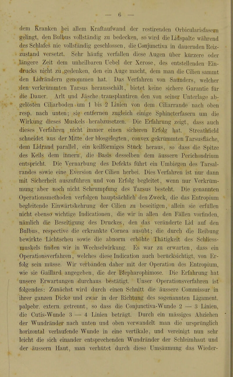 dem Kranken bei allem Kraftaufwand der restirenden Orbicularisfasern gelingt, den Bulbus vollständig zu bedecken, so wird die Lidspalte während des Schlafes nie vollständig geschlossen, die Conjunctiva in dauernden Reiz- zustand versetzt. Sehr häufig verfallen diese Augen über kürzere oder längere Zeit dem unheilbaren Uebel der Xerose, des entstellenden Ein- drucks nicht zu gedenken, den ein Auge macht, dem man die Cüien sammt den Lidrändern genommen hat. Das Verfahren von Saunders, welcher den verkrümmten Tarsus herausschält, bietet keine sichere Garantie für die Dauer. Arlt und Jäsche transplantiren den von seiner Unterlage ab- gelösten Ciliarboden um 1 bis 2 Linien von dem Ciliarrande nach oben resp. nach unten; sie entfernen zugleich einige Sphincterfasern um die Wirkung dieses Muskels herabzusetzen. Die Erfahrung zeigt, dass auch dieses Verfahren nicht immer einen sicheren Erfolg hat. Streathfield schneidet aus der Mitte der blosgelegten, convex gekrümmten Tarsusfläche, dem Lidrand parallel, ein keilförmiges Stück heraus, so dass die Spitze des Keüs dem Innern, die Basis desselben dem äussern Perichondriura entspricht. Die Vernarbung des Defekts führt ein Umbiegen des Tarsal- randes sowie eine Eversion der Cüien herbei. Dies Verfahren ist nur dann mit Sicherheit auszuführen und von Erfolg begleitet, wenn nur Verkrüm- mung aber noch nicht Schrumpfung des Tarsus besteht. Die genannten Operationsmethoden verfolgen hauptsächlich den Zweck, die das Entropium begleitende Einwärtskehrung der Cilien zu beseitigen, allein sie erfüllen nicht ebenso wichtige Indicationen, die wir in allen den Fällen vorfinden, nämlich die Beseitigung des Druckes, den das veränderte Lid auf den Bulbus, respective die erkrankte Cornea ausübt; die durch die Reibung bewirkte Lichtscheu sowie die abnorm erhöhte Thätigkeit des ScMiess- muskels finden wir in Wechselwirkung. Es war zu erwarten, dass ein Operationsverfahren, welches dieseIndication auch berücksichtigt, von Er- folg sein müsse. Wir verbanden daher mit der Operation des Entropium, wie sie Gaillard angegeben, die der Blepharophimose. Die Erfahrung hat unsere Erwartungen durchaus bestätigt. Unser Operationsverfahren ist folgendes: Zunächst wird durch einen Schnitt die äussere Commissur in ihrer ganzen Dicke und zwar in der Richtung des sogenannten Ligament, palpebr. extern, getreimt, so dass die Conjunctiva-Wunde 2 — 3 Linien, die Cutis-Wunde 3 — 4 Linien beträgt. Durch ein mässiges Abziehen der Wundränder nach unten und oben verwandelt man die ursprünglich horizontal verlaufende Wunde in eine vertikale, und vereinigt nun sehr leicht die sich einander entsprechenden Wundränder der Schleimhaut und der äussern Haut, man verhütet durch diese Umsäunumg das Wieder-
