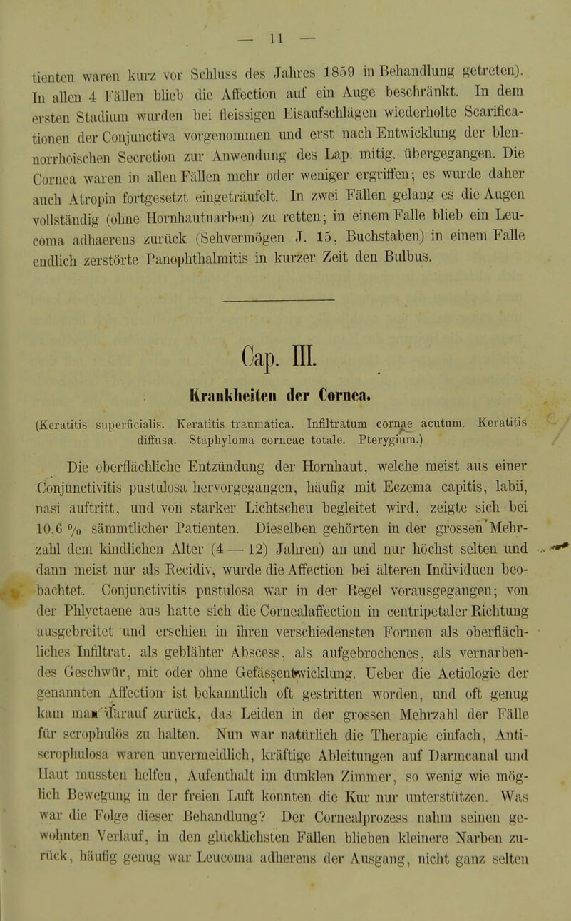 tienten waren kurz vor ScMiiss des Jahres 1859 in Behandlung getreten). In allen 4 Fällen blieb die Attection auf ein Auge beschränkt. In dem ersten Stadium wurden bei fleissigen Eisaufschlägen wiederholte Scarifica- tionen der Conjunctiva vorgenommen und erst nach Entwicklung der blen- norrhoischen Secretion zur Anwendung des Lap. mitig. übergegangen. Die Cornea waren in allen Fällen mein- oder weniger ergriffen; es wurde daher auch Atropin fortgesetzt eingeträufelt. In zwei FäUen gelang es die Augen vollständig (ohne Hornhautnarben) zu retten-, in einem Falle blieb ein Leu- coma adhaerens zurück (Sehvermögen J. 15, Buchstaben) in einem Falle endlich zerstörte Panophthalmitis in kurzer Zeit den Bidbus. Cap. III. lirankheiteu der Cornea. (Keratitis superficialis. Keratitis traumatica. Infiltratum cornae acutum. Keratitis diifusa. Staphyloma corneae totale. Pterygium.) Die oberflächliche Entzündung der Hornhaut, welche meist aus einer Conjunctivitis pustulosa hervorgegangen, häufig mit Eczema capitis, labii, nasi auftritt, und von starker Lichtscheu begleitet wird, zeigte sich bei 10.6 % sämmtlicher Patienten. Dieselben gehörten in der grossen'Mehr- zahl dem kindhchen Alter (4 —12) Jahren) an und nur höchst selten und .- -^ dann meist nur als Kecidiv, wurde die Affection bei älteren Individuen beo- bachtet. Conjunctivitis pustulosa war in der Regel vorausgegangen; von der Phlyctaene aus hatte sich die Cornealaffection in centripetaler Richtung ausgebreitet und erschien in ihren verschiedensten Formen als oberfläch- liches Infiltrat, als geblähter Abscess, als aufgebrochenes, als vernarben- des Geschwür, mit oder ohne Gefässentjfvvicklung. lieber die Aetiologie der genannten Affection- ist bekanntlich oft gestritten worden, und oft genug kam mam''d'krauf zurück, das Leiden in der grossen Mehrzahl der Fälle für scrophulös zu halten. Nun war natürlich die Therapie einfach, Anti- scrophulosa waren unvermeidlich, kräftige Ableitungen auf Darmcanal und Haut mussten helfen, Aufenthalt im dunklen Zimmer, so wenig wie mög- lich Bewef^ung in der freien Luft konnten die Kur nur unterstützen. Was war die Folge dieser Behandlung? Der Cornealprozess nahm seinen ge- wohnten Verlauf, in den glücküchsten Fällen blieben Ideinere Narben zu- rück, häufig genug war Leucoma adherens der Ausgang, nicht ganz selten