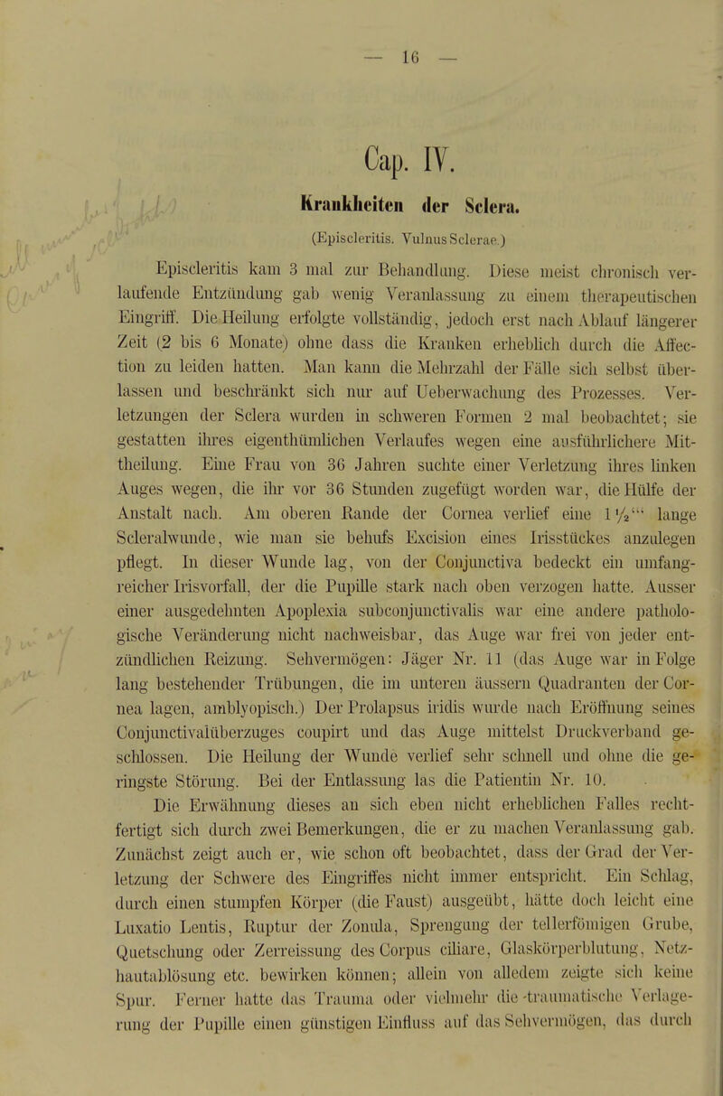 Cap. IV. Krankheiten der Sclera. (Episcleriüs. VulnusSclerae.) Episcleritis kam 3 mal zur Behandlimg. Diese meist clironiscli ver- laufende Eutziindimg gab wenig Veranlassung zu einem therapeutischen Eingrilf. DieHeihmg erfolgte vollständig, jedoch erst nach Ablauf längerer Zeit (2 bis 6 Monate) ohne dass die Kranken erhebhch durch die Affec- tion zu leiden hatten. Man kann die Mehrzahl der Fälle sich selbst über- lassen und beschränkt sich nur auf Ueberwachung des Prozesses. Ver- letzungen der Sclera wurden in schweren Formen 2 mal beobachtet; sie gestatten ihres eigenthümüchen Verlaufes wegen eine ausführlichere Mit- theiluug. Eüie Frau von 36 Jahren suchte einer Verletzung ihres Unken Auges wegen, die ihr vor 36 Stunden zugefügt worden war, die Hülfe der Anstalt nach. Am oberen ßande der Cornea verüef eine l'/a lange Scleralwunde, wie mau sie behufs Excision eüies Irisstückes anzulegen pflegt. In dieser Wunde lag, von der Conjunctiva bedeckt eni umfang- reicher Irisvorfall, der die Pupille stark nach oben verzogen hatte. Ausser einer ausgedehnten Apoplexia subconjunctivahs war eine andere patholo- gische Veränderung nicht nachweisbar, das Auge war frei von jeder ent- zündlichen Reizung. Sehvermögen: Jäger Nr. 11 (das Auge w^ar in Folge lang bestehender Trübungen, die im miteren äussern Quadranten der Cor- nea lagen, ainblyopisch.) Der Prolapsus iridis wurde nach Eröifuung seines Conjunctivaiüberzuges coupirt und das Auge mittelst Druckverband ge- schlossen. Die Heilung der Wunde verlief sehr schnell und ohne die ge- ringste Störung. Bei der Entlassung las die Patientin Nr. 10. Die Erwähnung dieses an sich eben nicht erhebhchen Falles recht- fertigt sich durch zwei Bemerkungen, die er zu machen Veranlassung gab. Zunächst zeigt auch er, wie schon oft beobachtet, dass der Grad der Ver- letzung der Schwere des Eingrüfes nicht nnmer entspricht. Ein ScWag, durch einen stumpfen Körper (die Faust) ausgeübt, hätte doch leicht eine Luxatio Lentis, Ruptur der Zonida, Sprengung der tellerfömigen Grube, Quetschung oder Zerreissung des Corpus ciliare, Glaskörperblutung, Netz- hautablösung etc. bewirken können; allein von alledem zeigte sich keine Spur. Ferner hatte das Trauma oder viehnehr die -traumatische Verlage- rung der Pupille einen günstigen Einfluss auf das Sehvermögen, das durch